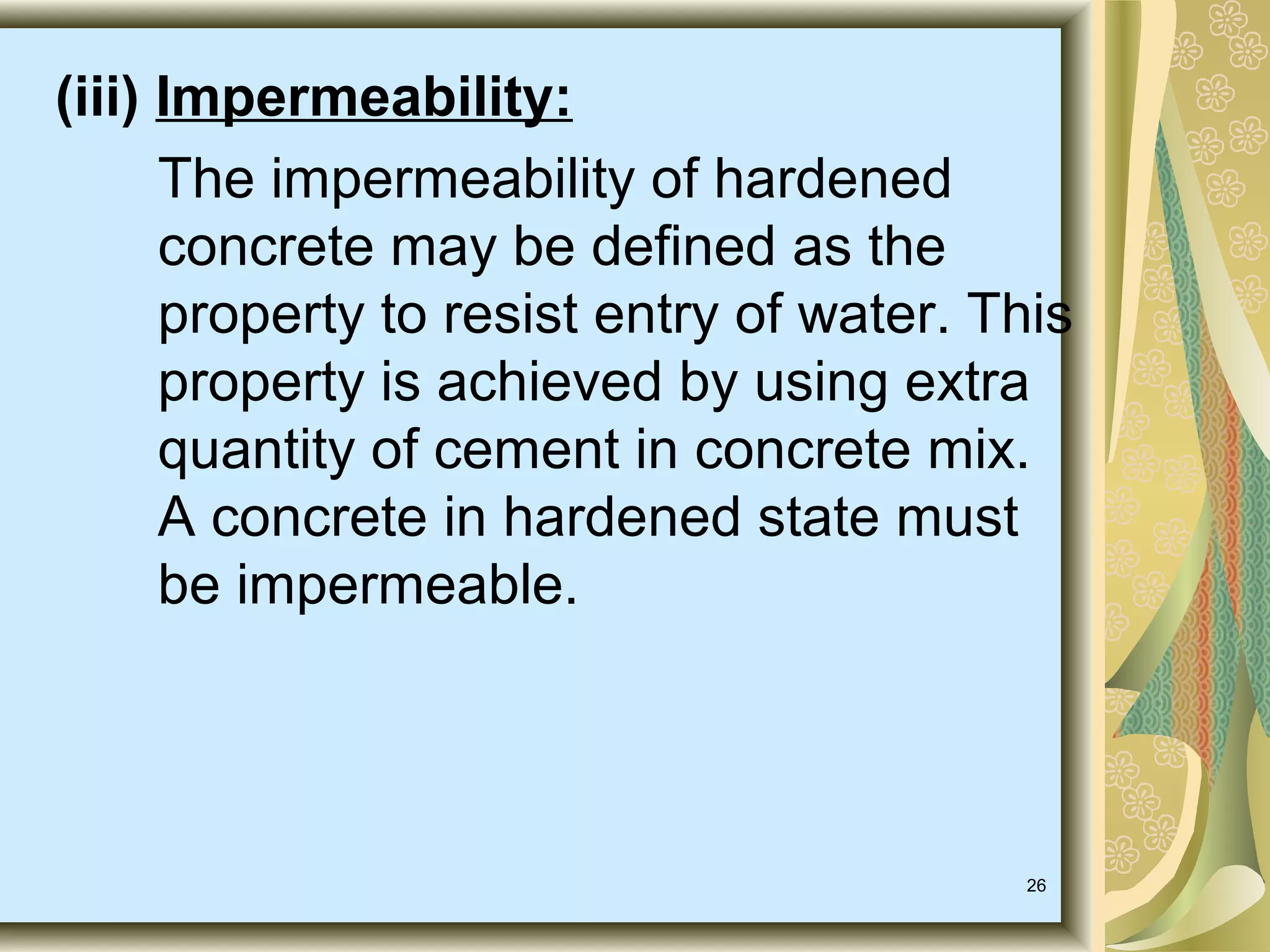 26
(iii) Impermeability:
The impermeability of hardened
concrete may be defined as the
property to resist entry of water. This
property is achieved by using extra
quantity of cement in concrete mix.
A concrete in hardened state must
be impermeable.
 