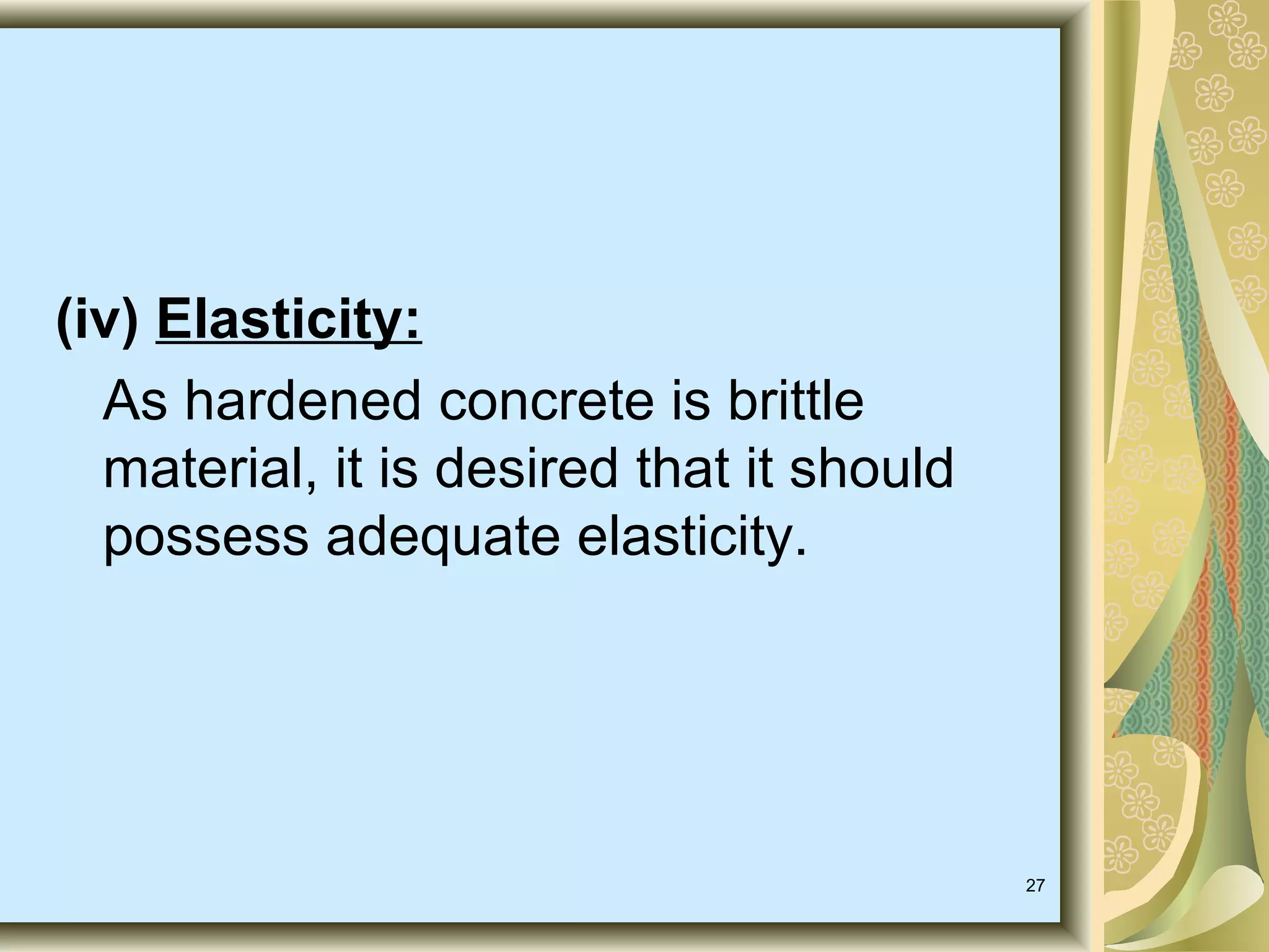 27
(iv) Elasticity:
As hardened concrete is brittle
material, it is desired that it should
possess adequate elasticity.
 