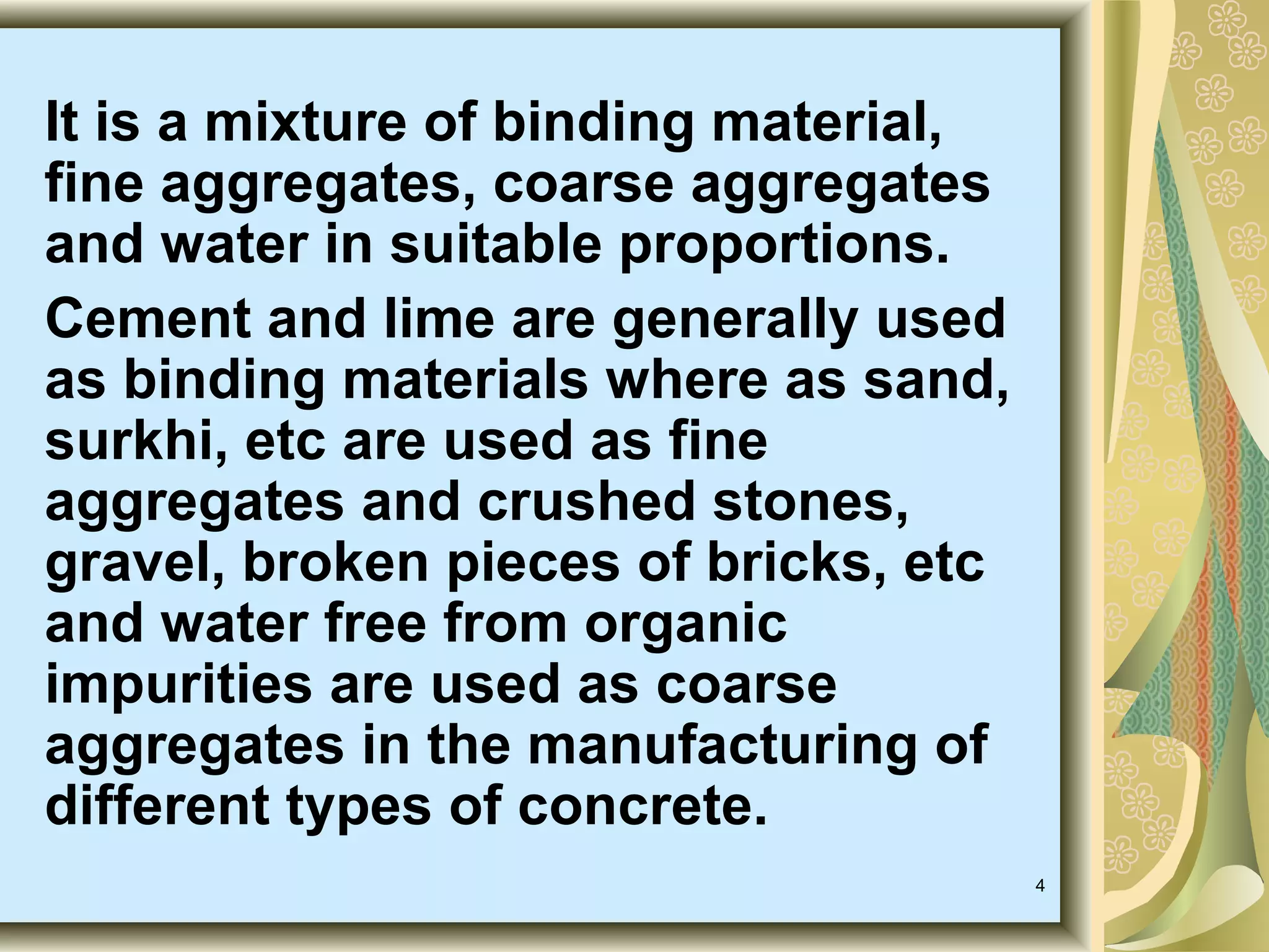 4
It is a mixture of binding material,
fine aggregates, coarse aggregates
and water in suitable proportions.
Cement and lime are generally used
as binding materials where as sand,
surkhi, etc are used as fine
aggregates and crushed stones,
gravel, broken pieces of bricks, etc
and water free from organic
impurities are used as coarse
aggregates in the manufacturing of
different types of concrete.
 