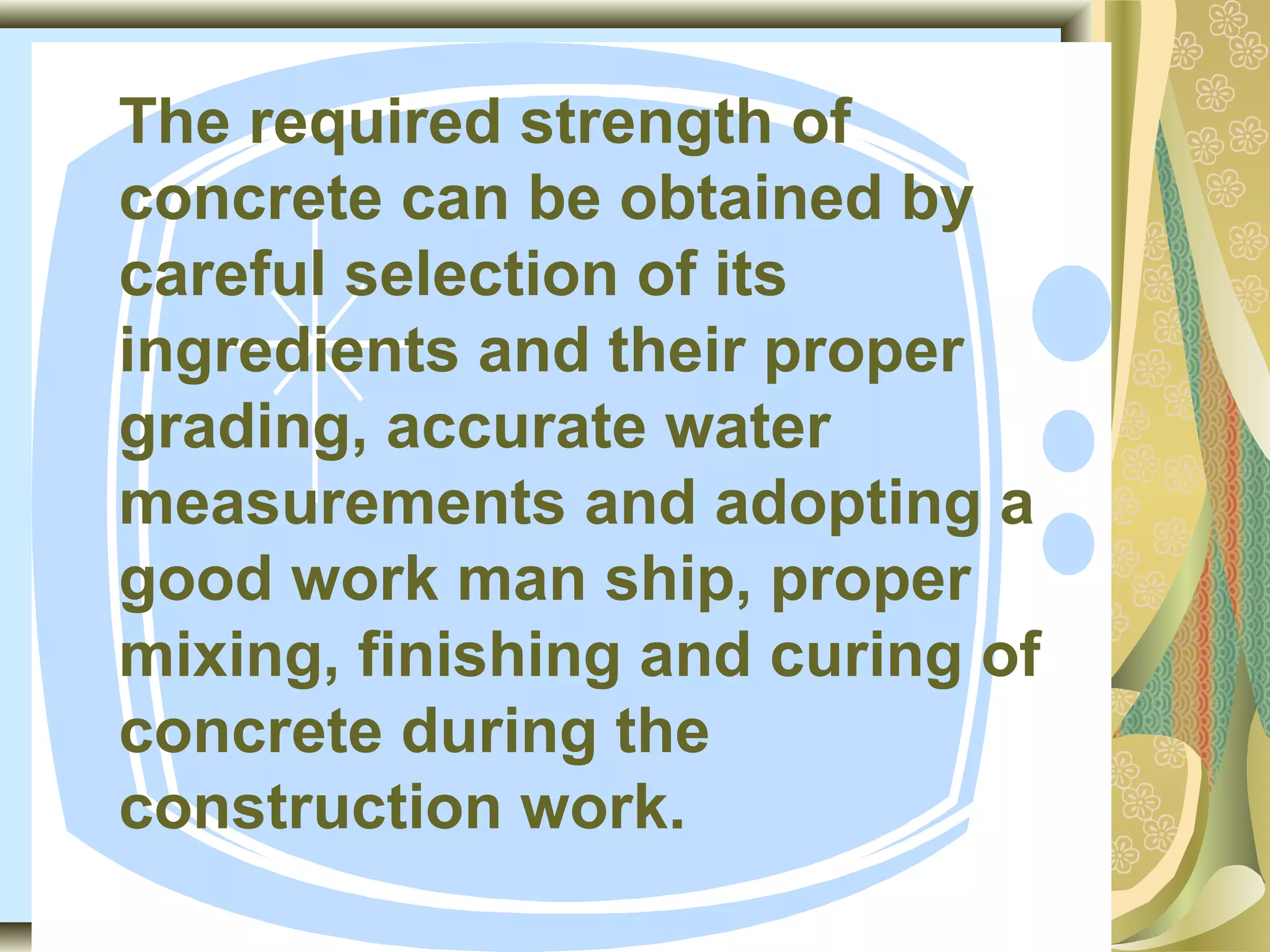 The required strength of
concrete can be obtained by
careful selection of its
ingredients and their proper
grading, accurate water
measurements and adopting a
good work man ship, proper
mixing, finishing and curing of
concrete during the
construction work.
 