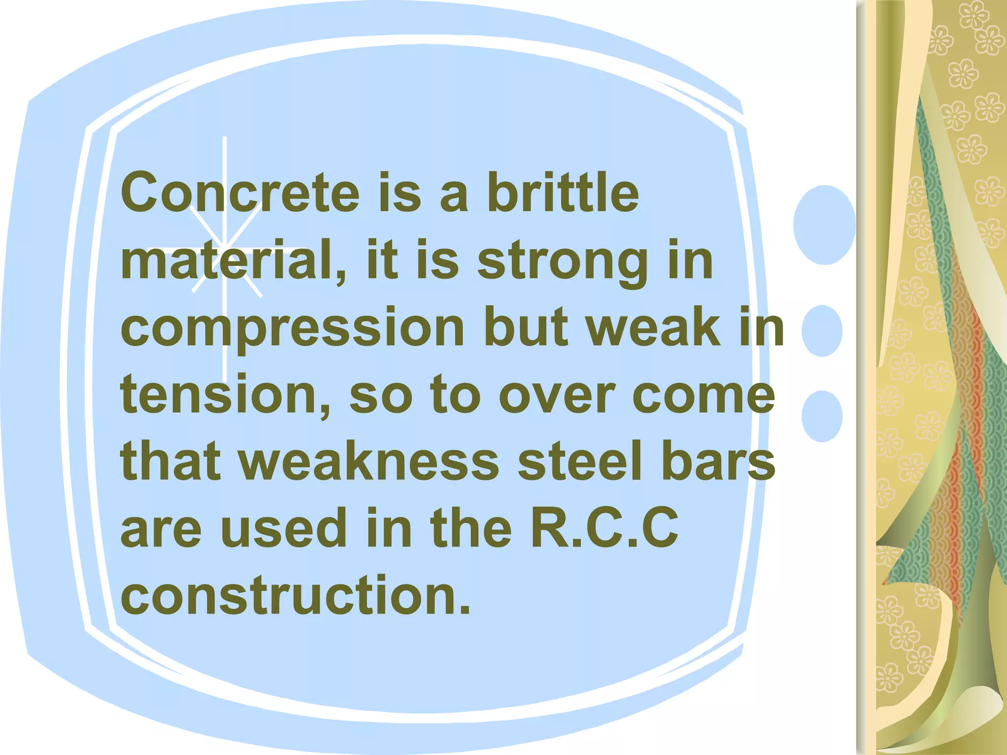 Concrete is a brittle
material, it is strong in
compression but weak in
tension, so to over come
that weakness steel bars
are used in the R.C.C
construction.
 