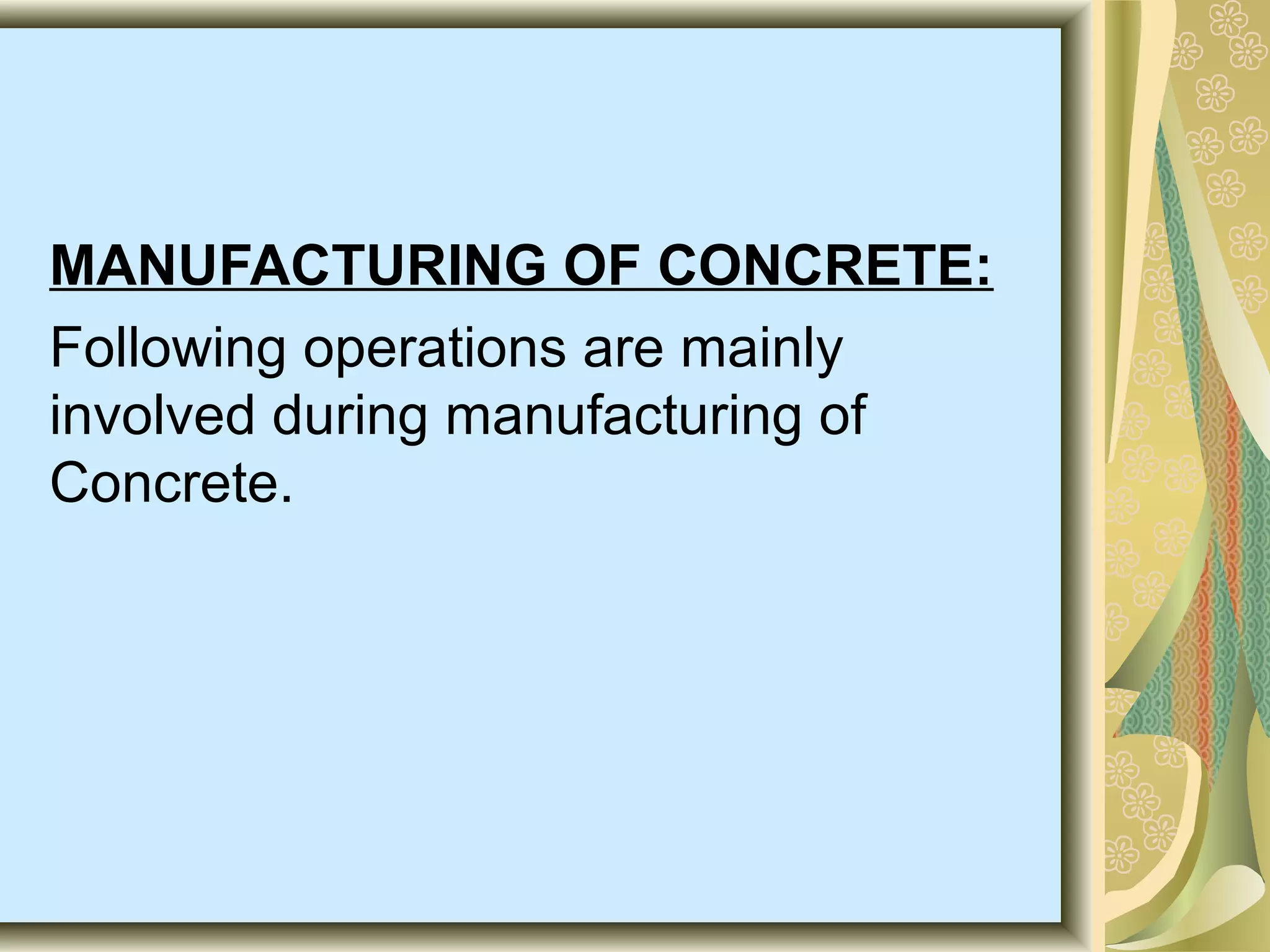 MANUFACTURING OF CONCRETE:
Following operations are mainly
involved during manufacturing of
Concrete.
 