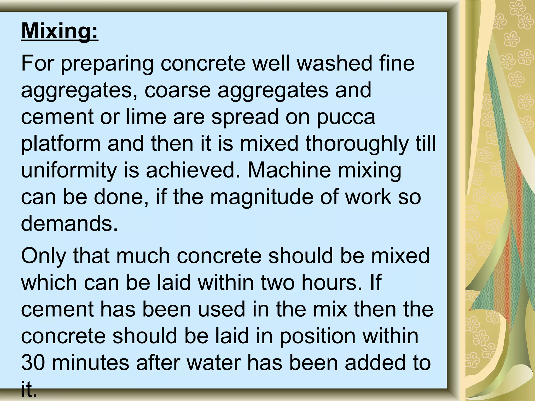 Mixing:
For preparing concrete well washed fine
aggregates, coarse aggregates and
cement or lime are spread on pucca
platform and then it is mixed thoroughly till
uniformity is achieved. Machine mixing
can be done, if the magnitude of work so
demands.
Only that much concrete should be mixed
which can be laid within two hours. If
cement has been used in the mix then the
concrete should be laid in position within
30 minutes after water has been added to
it.
 