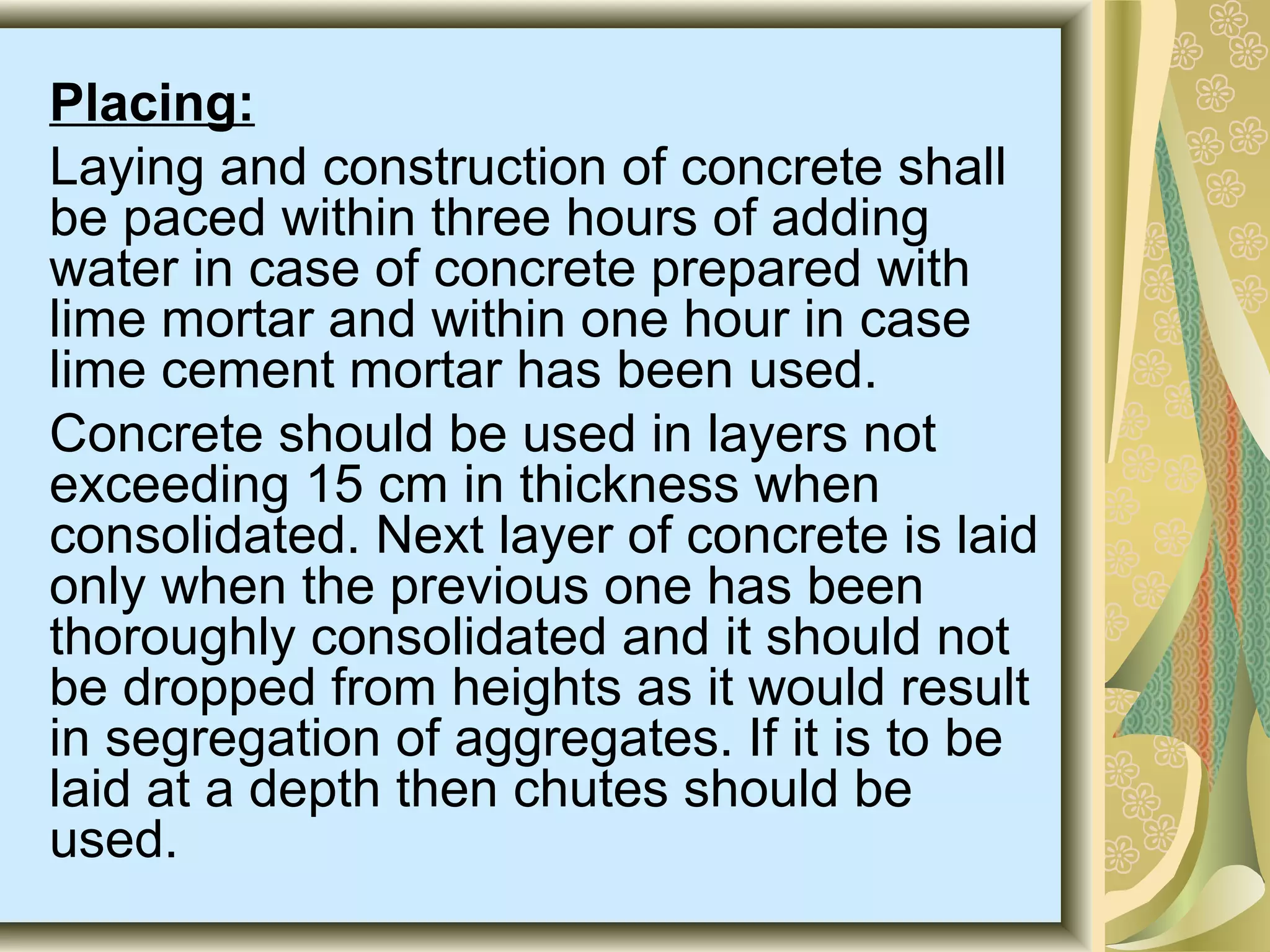 Placing:
Laying and construction of concrete shall
be paced within three hours of adding
water in case of concrete prepared with
lime mortar and within one hour in case
lime cement mortar has been used.
Concrete should be used in layers not
exceeding 15 cm in thickness when
consolidated. Next layer of concrete is laid
only when the previous one has been
thoroughly consolidated and it should not
be dropped from heights as it would result
in segregation of aggregates. If it is to be
laid at a depth then chutes should be
used.
 