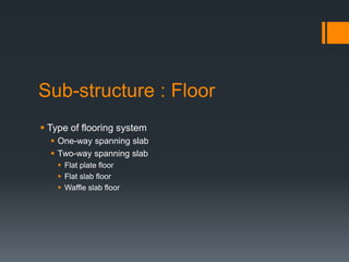 Sub-structure : Floor
 Type of flooring system
   One-way spanning slab
   Two-way spanning slab
     Flat plate floor
     Flat slab floor
     Waffle slab floor
 