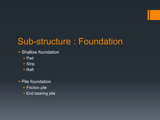Sub-structure : Foundation
 Shallow foundation
   Pad
   Strip
   Raft


 Pile foundation
   Friction pile
   End bearing pile
 