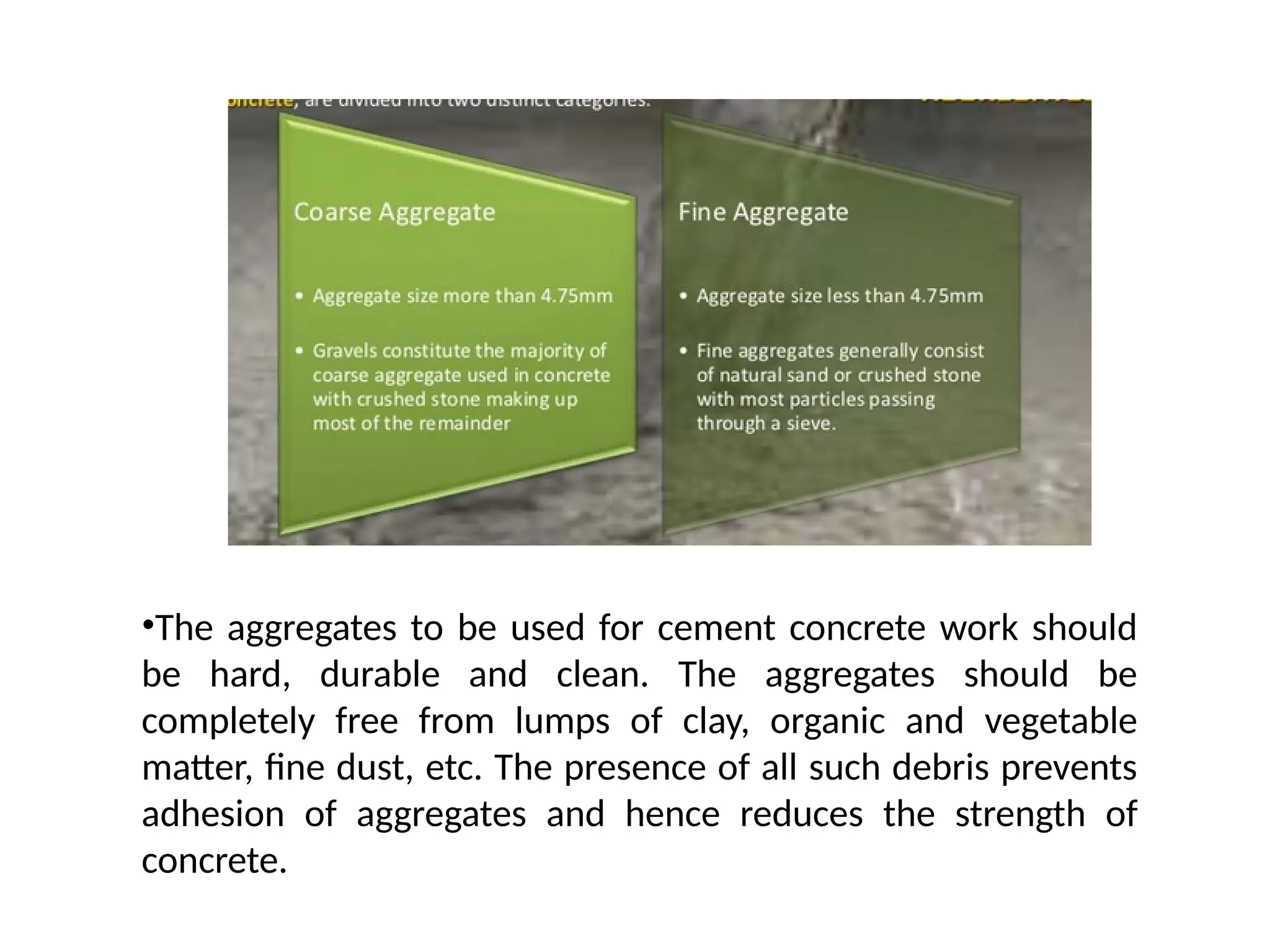•The aggregates to be used for cement concrete work should
be hard, durable and clean. The aggregates should be
completely free from lumps of clay, organic and vegetable
matter, fine dust, etc. The presence of all such debris prevents
adhesion of aggregates and hence reduces the strength of
concrete.
 