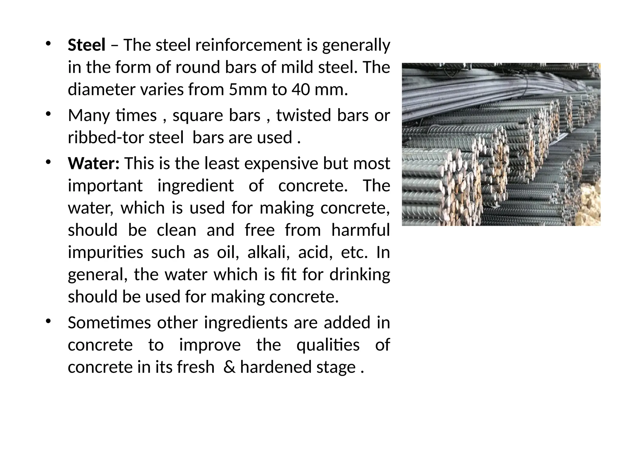 • Steel – The steel reinforcement is generally
in the form of round bars of mild steel. The
diameter varies from 5mm to 40 mm.
• Many times , square bars , twisted bars or
ribbed-tor steel bars are used .
• Water: This is the least expensive but most
important ingredient of concrete. The
water, which is used for making concrete,
should be clean and free from harmful
impurities such as oil, alkali, acid, etc. In
general, the water which is fit for drinking
should be used for making concrete.
• Sometimes other ingredients are added in
concrete to improve the qualities of
concrete in its fresh & hardened stage .
 