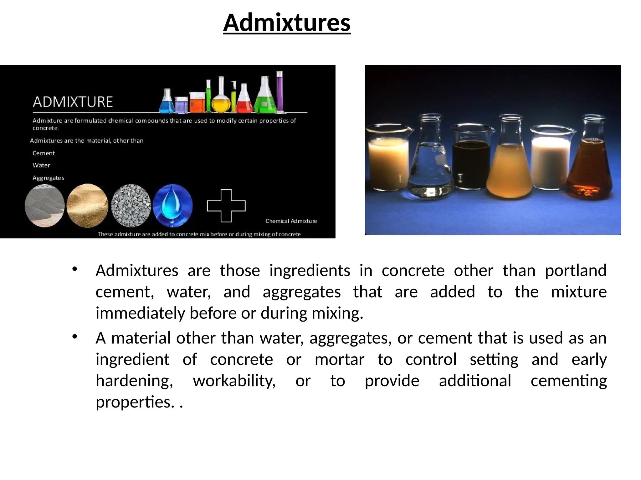 Admixtures
• Admixtures are those ingredients in concrete other than portland
cement, water, and aggregates that are added to the mixture
immediately before or during mixing.
• A material other than water, aggregates, or cement that is used as an
ingredient of concrete or mortar to control setting and early
hardening, workability, or to provide additional cementing
properties. .
 