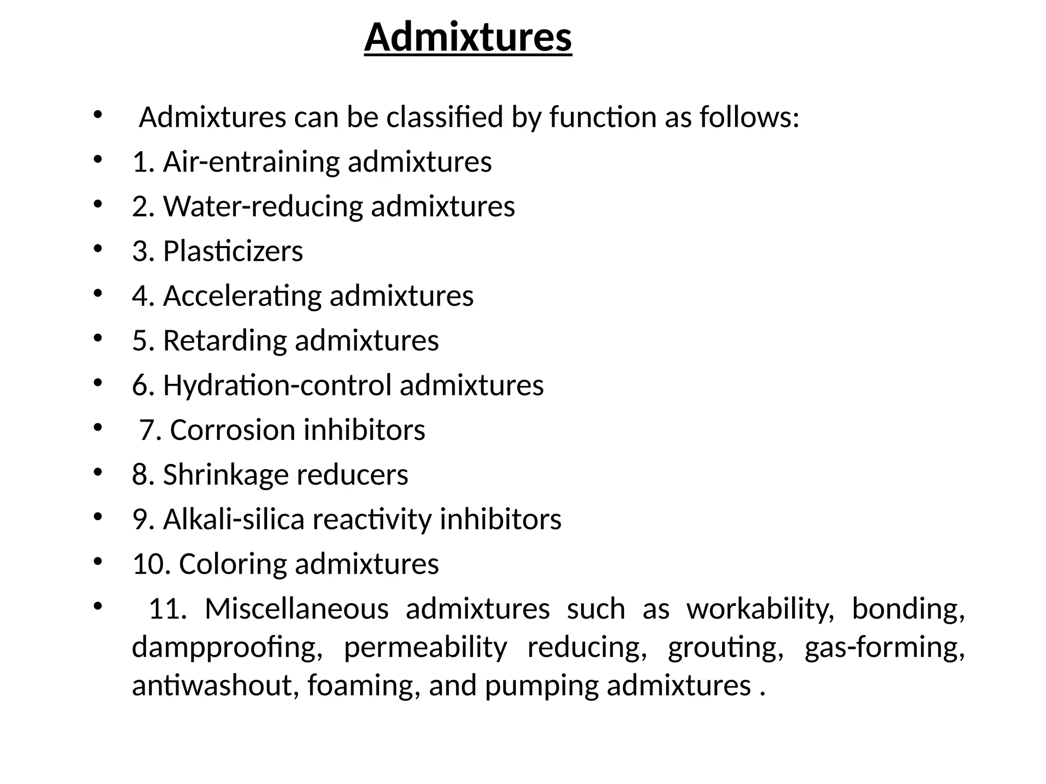 Admixtures
• Admixtures can be classified by function as follows:
• 1. Air-entraining admixtures
• 2. Water-reducing admixtures
• 3. Plasticizers
• 4. Accelerating admixtures
• 5. Retarding admixtures
• 6. Hydration-control admixtures
• 7. Corrosion inhibitors
• 8. Shrinkage reducers
• 9. Alkali-silica reactivity inhibitors
• 10. Coloring admixtures
• 11. Miscellaneous admixtures such as workability, bonding,
dampproofing, permeability reducing, grouting, gas-forming,
antiwashout, foaming, and pumping admixtures .
 