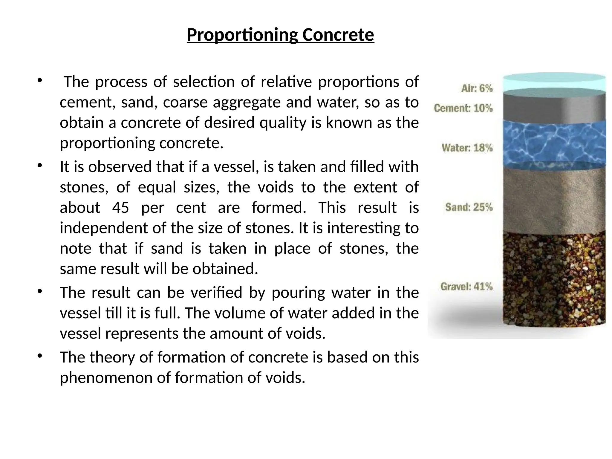 Proportioning Concrete
• The process of selection of relative proportions of
cement, sand, coarse aggregate and water, so as to
obtain a concrete of desired quality is known as the
proportioning concrete.
• It is observed that if a vessel, is taken and filled with
stones, of equal sizes, the voids to the extent of
about 45 per cent are formed. This result is
independent of the size of stones. It is interesting to
note that if sand is taken in place of stones, the
same result will be obtained.
• The result can be verified by pouring water in the
vessel till it is full. The volume of water added in the
vessel represents the amount of voids.
• The theory of formation of concrete is based on this
phenomenon of formation of voids.
 