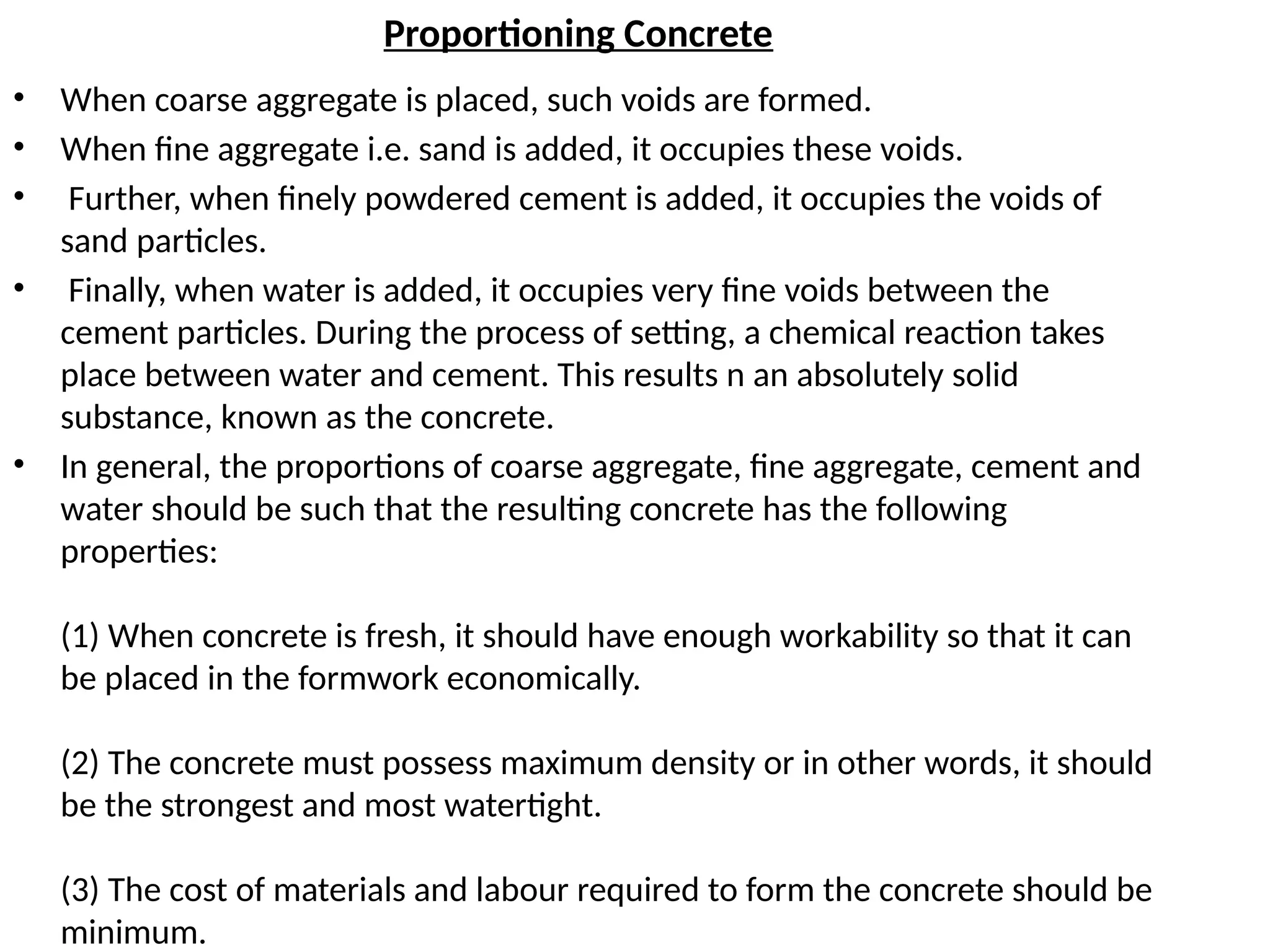 Proportioning Concrete
• When coarse aggregate is placed, such voids are formed.
• When fine aggregate i.e. sand is added, it occupies these voids.
• Further, when finely powdered cement is added, it occupies the voids of
sand particles.
• Finally, when water is added, it occupies very fine voids between the
cement particles. During the process of setting, a chemical reaction takes
place between water and cement. This results n an absolutely solid
substance, known as the concrete.
• In general, the proportions of coarse aggregate, fine aggregate, cement and
water should be such that the resulting concrete has the following
properties:
(1) When concrete is fresh, it should have enough workability so that it can
be placed in the formwork economically.
(2) The concrete must possess maximum density or in other words, it should
be the strongest and most watertight.
(3) The cost of materials and labour required to form the concrete should be
minimum.
 