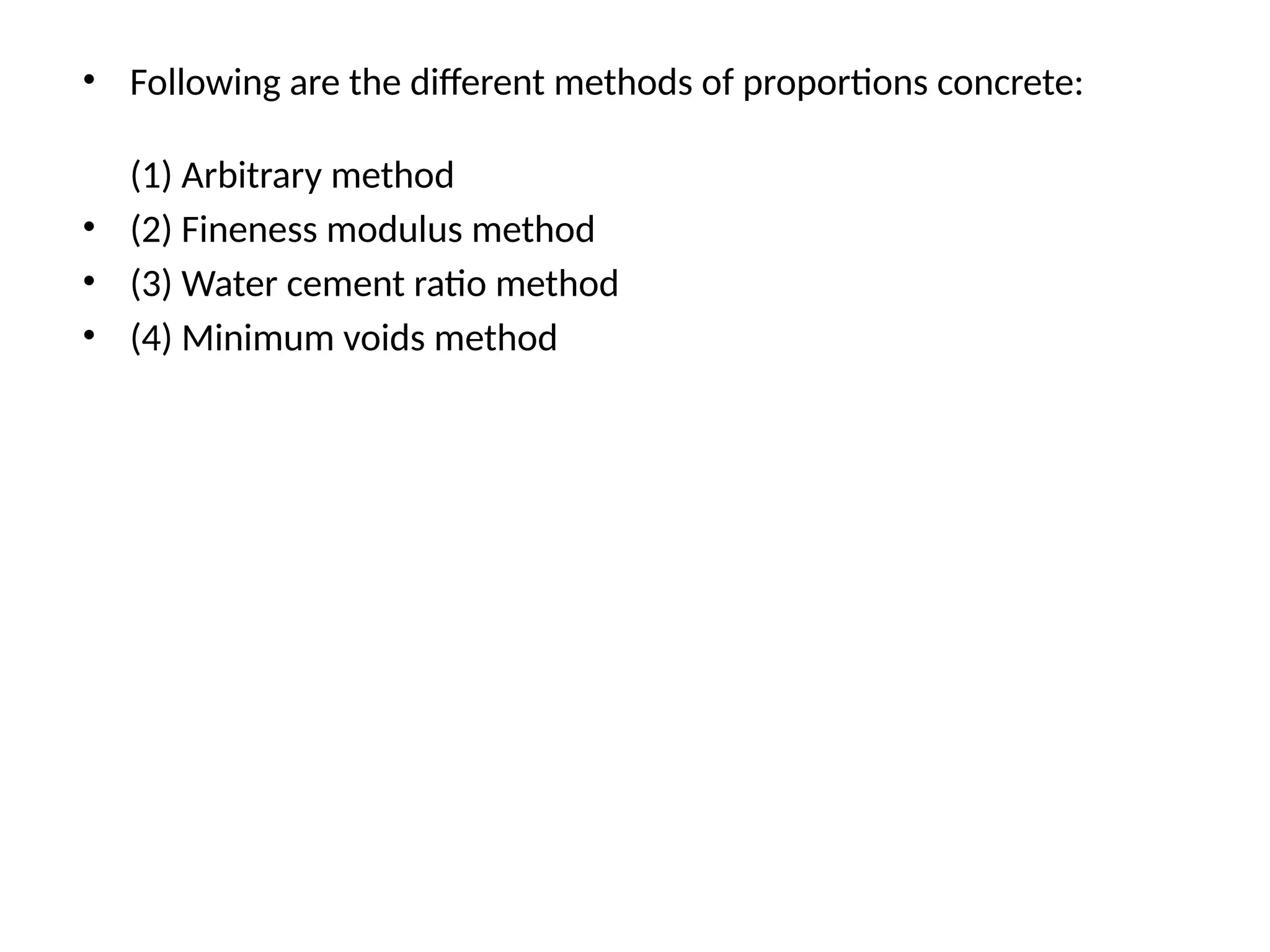 • Following are the different methods of proportions concrete:
(1) Arbitrary method
• (2) Fineness modulus method
• (3) Water cement ratio method
• (4) Minimum voids method
 