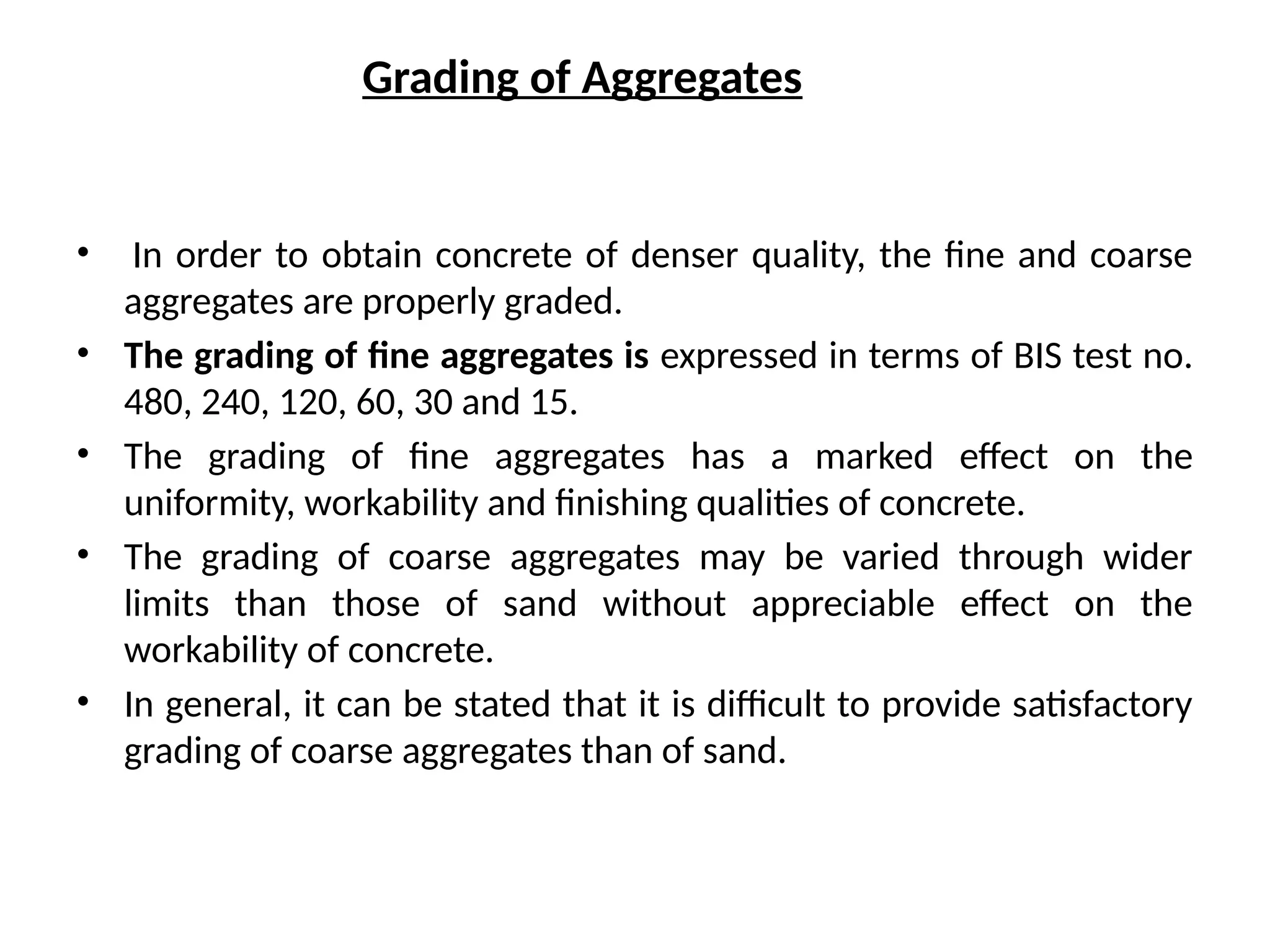 Grading of Aggregates
• In order to obtain concrete of denser quality, the fine and coarse
aggregates are properly graded.
• The grading of fine aggregates is expressed in terms of BIS test no.
480, 240, 120, 60, 30 and 15.
• The grading of fine aggregates has a marked effect on the
uniformity, workability and finishing qualities of concrete.
• The grading of coarse aggregates may be varied through wider
limits than those of sand without appreciable effect on the
workability of concrete.
• In general, it can be stated that it is difficult to provide satisfactory
grading of coarse aggregates than of sand.
 