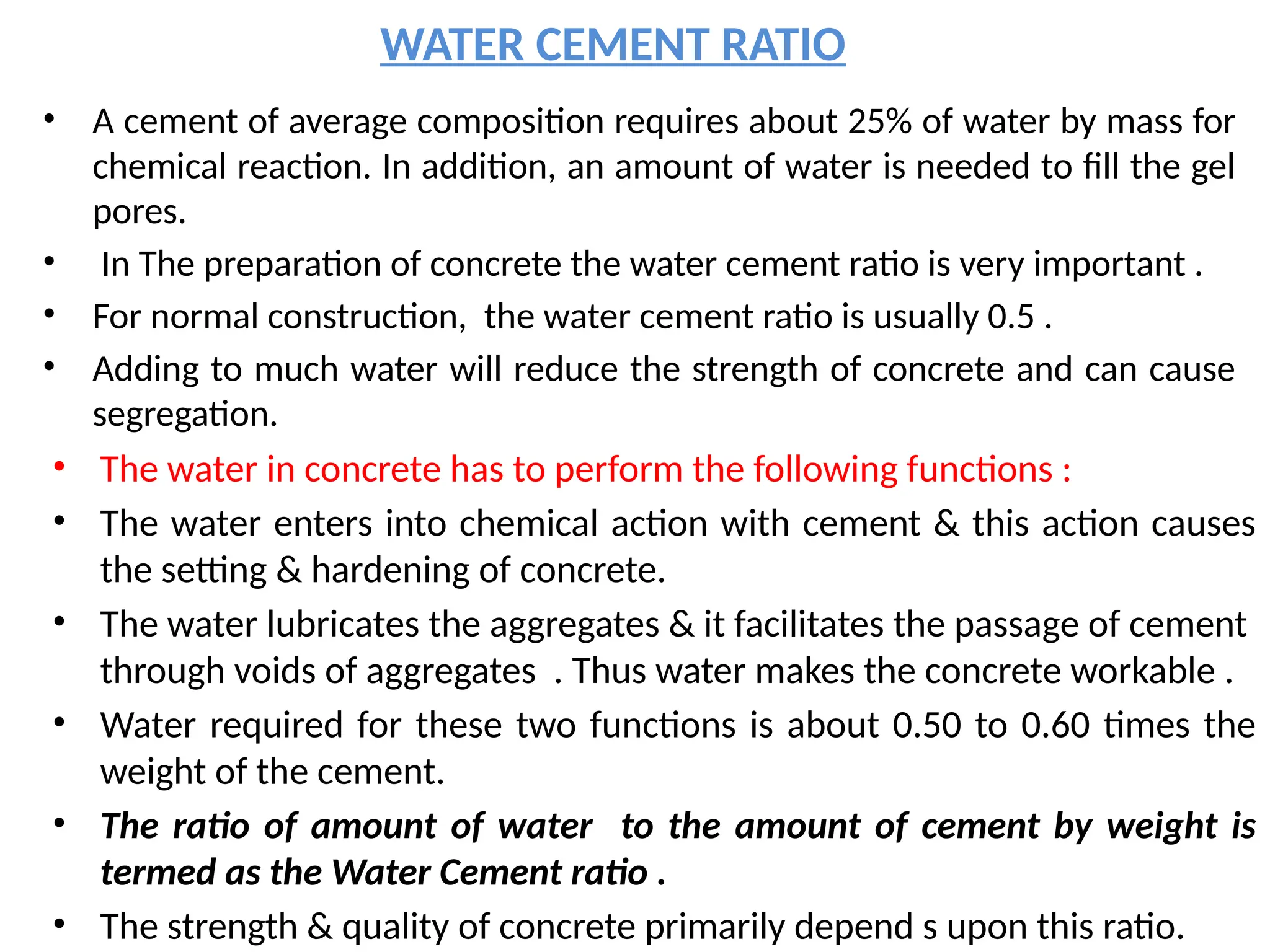 WATER CEMENT RATIO
• A cement of average composition requires about 25% of water by mass for
chemical reaction. In addition, an amount of water is needed to fill the gel
pores.
• In The preparation of concrete the water cement ratio is very important .
• For normal construction, the water cement ratio is usually 0.5 .
• Adding to much water will reduce the strength of concrete and can cause
segregation.
• The water in concrete has to perform the following functions :
• The water enters into chemical action with cement & this action causes
the setting & hardening of concrete.
• The water lubricates the aggregates & it facilitates the passage of cement
through voids of aggregates . Thus water makes the concrete workable .
• Water required for these two functions is about 0.50 to 0.60 times the
weight of the cement.
• The ratio of amount of water to the amount of cement by weight is
termed as the Water Cement ratio .
• The strength & quality of concrete primarily depend s upon this ratio.
 