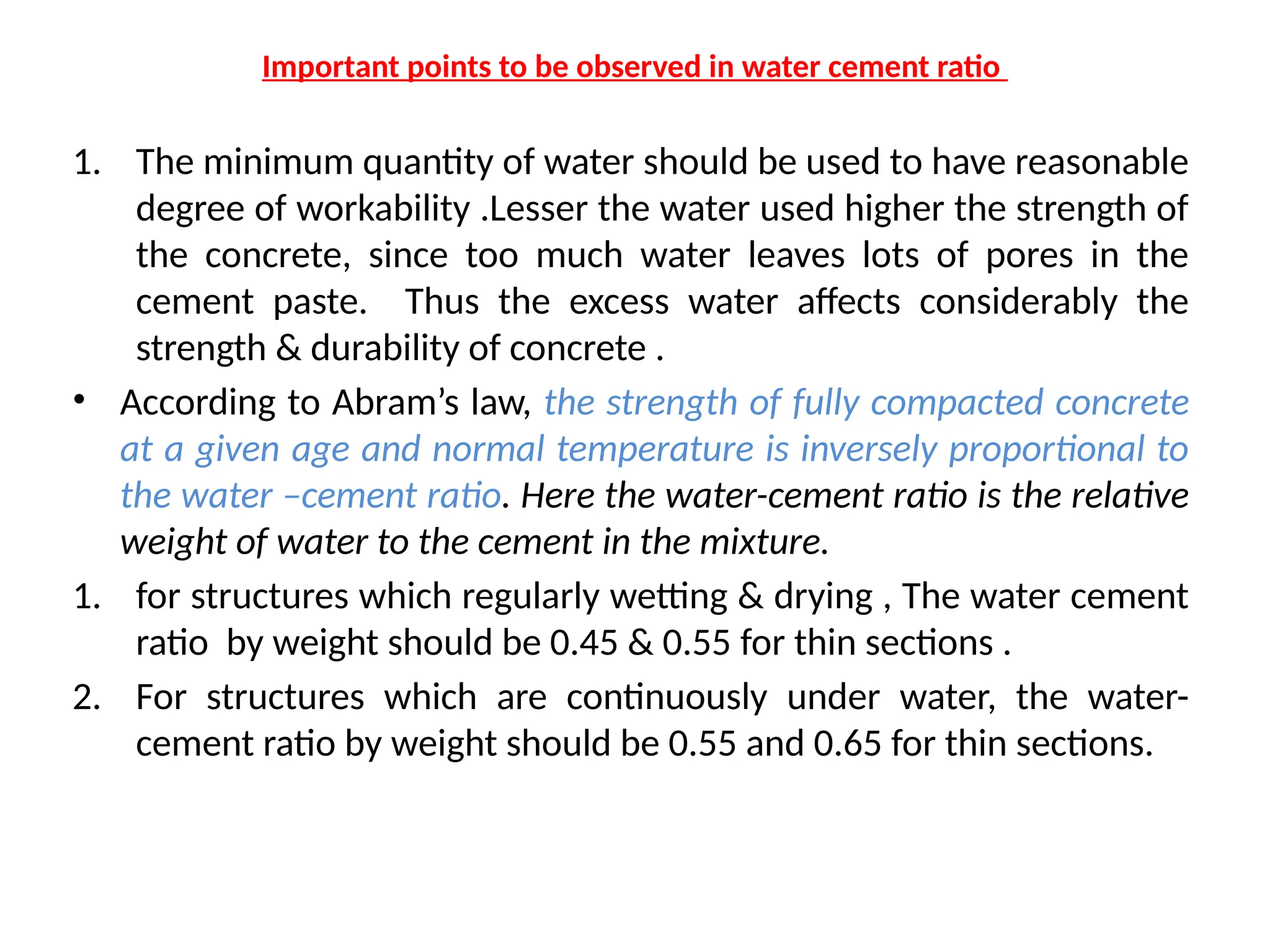 Important points to be observed in water cement ratio
1. The minimum quantity of water should be used to have reasonable
degree of workability .Lesser the water used higher the strength of
the concrete, since too much water leaves lots of pores in the
cement paste. Thus the excess water affects considerably the
strength & durability of concrete .
• According to Abram’s law, the strength of fully compacted concrete
at a given age and normal temperature is inversely proportional to
the water –cement ratio. Here the water-cement ratio is the relative
weight of water to the cement in the mixture.
1. for structures which regularly wetting & drying , The water cement
ratio by weight should be 0.45 & 0.55 for thin sections .
2. For structures which are continuously under water, the water-
cement ratio by weight should be 0.55 and 0.65 for thin sections.
 