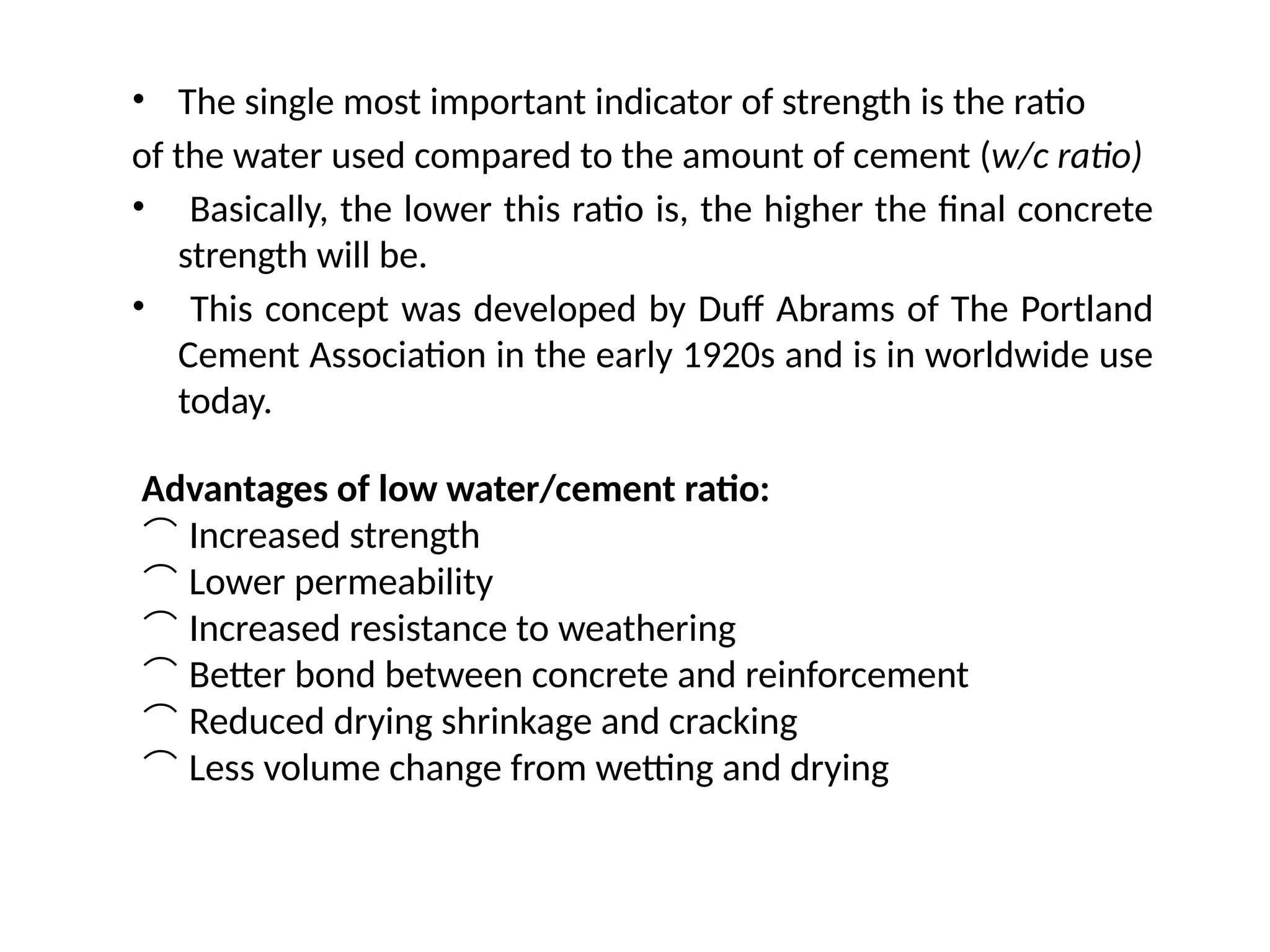 • The single most important indicator of strength is the ratio
of the water used compared to the amount of cement (w/c ratio)
• Basically, the lower this ratio is, the higher the final concrete
strength will be.
• This concept was developed by Duff Abrams of The Portland
Cement Association in the early 1920s and is in worldwide use
today.
Advantages of low water/cement ratio:
 Increased strength
 Lower permeability
 Increased resistance to weathering
 Better bond between concrete and reinforcement
 Reduced drying shrinkage and cracking
 Less volume change from wetting and drying
 