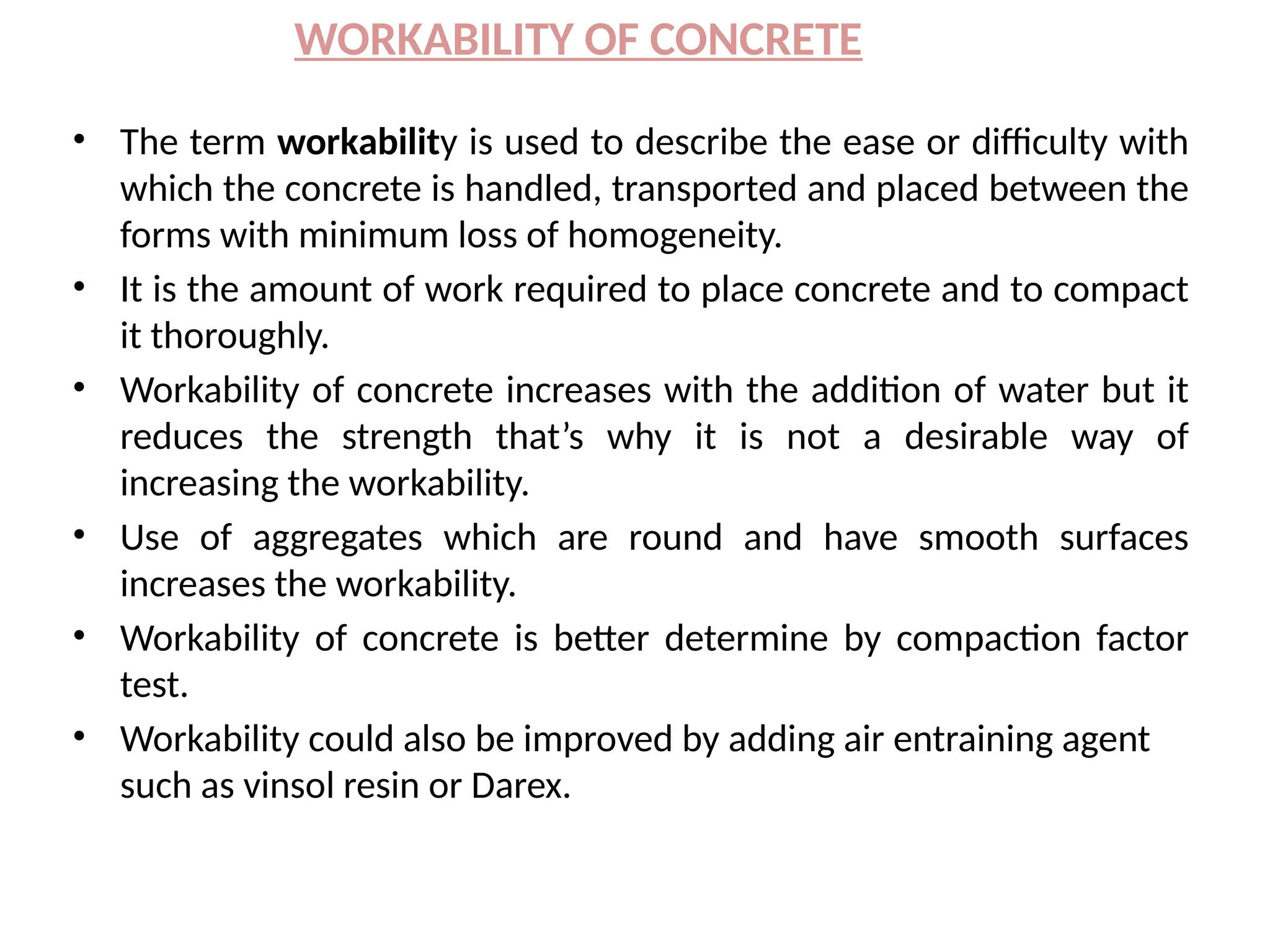 WORKABILITY OF CONCRETE
• The term workability is used to describe the ease or difficulty with
which the concrete is handled, transported and placed between the
forms with minimum loss of homogeneity.
• It is the amount of work required to place concrete and to compact
it thoroughly.
• Workability of concrete increases with the addition of water but it
reduces the strength that’s why it is not a desirable way of
increasing the workability.
• Use of aggregates which are round and have smooth surfaces
increases the workability.
• Workability of concrete is better determine by compaction factor
test.
• Workability could also be improved by adding air entraining agent
such as vinsol resin or Darex.
 
