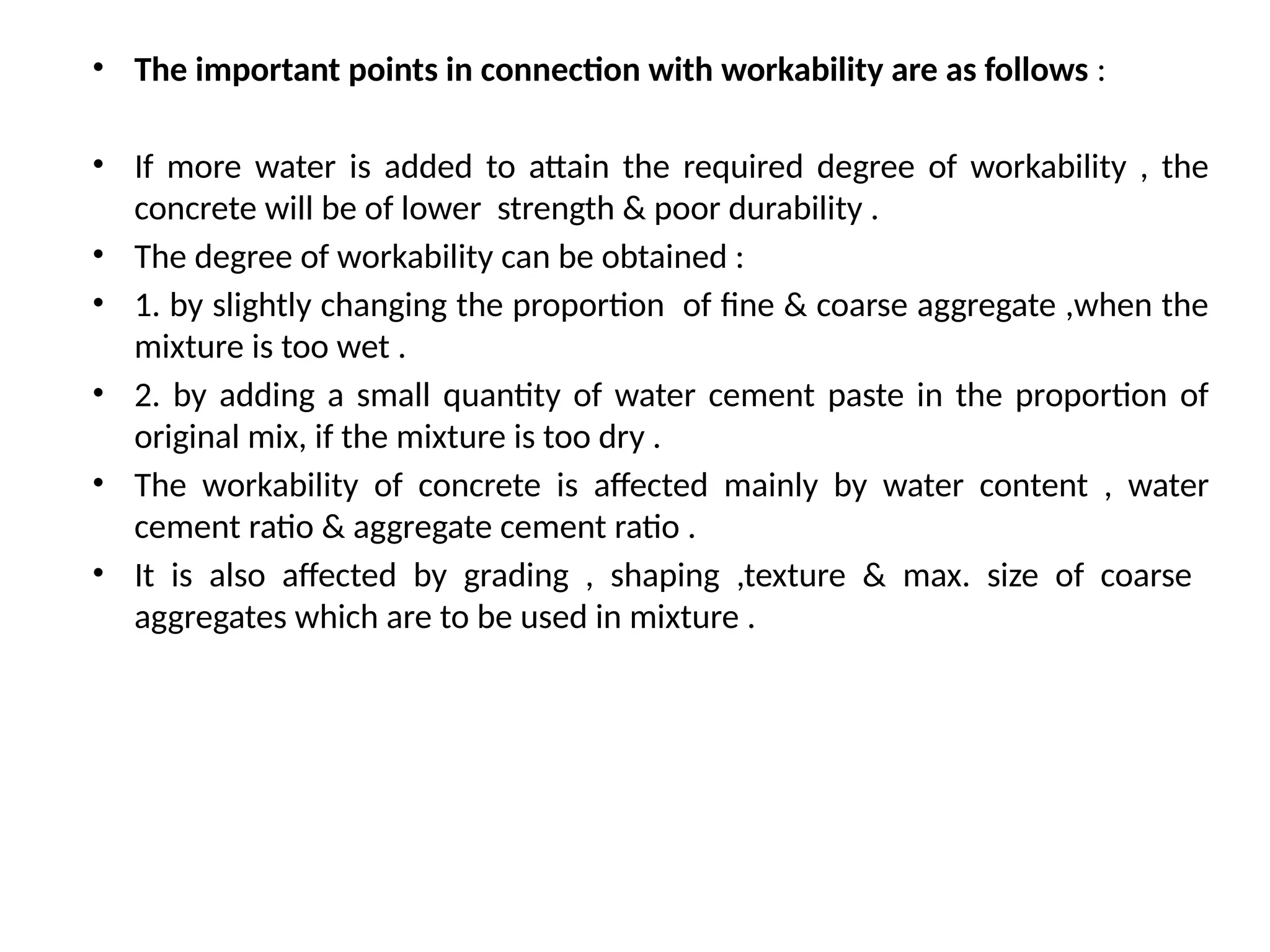 • The important points in connection with workability are as follows :
• If more water is added to attain the required degree of workability , the
concrete will be of lower strength & poor durability .
• The degree of workability can be obtained :
• 1. by slightly changing the proportion of fine & coarse aggregate ,when the
mixture is too wet .
• 2. by adding a small quantity of water cement paste in the proportion of
original mix, if the mixture is too dry .
• The workability of concrete is affected mainly by water content , water
cement ratio & aggregate cement ratio .
• It is also affected by grading , shaping ,texture & max. size of coarse
aggregates which are to be used in mixture .
 