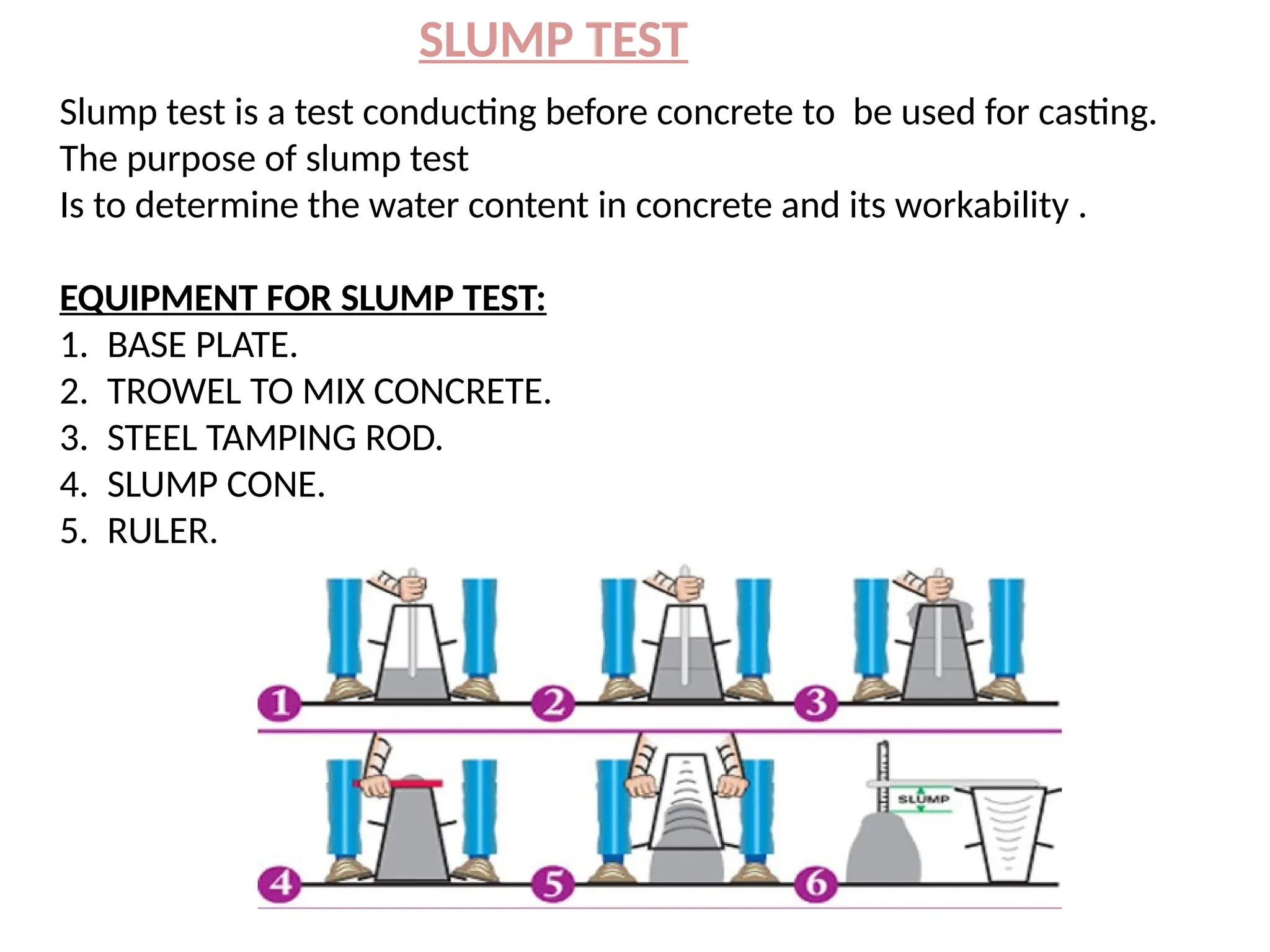 SLUMP TEST
Slump test is a test conducting before concrete to be used for casting.
The purpose of slump test
Is to determine the water content in concrete and its workability .
EQUIPMENT FOR SLUMP TEST:
1. BASE PLATE.
2. TROWEL TO MIX CONCRETE.
3. STEEL TAMPING ROD.
4. SLUMP CONE.
5. RULER.
 