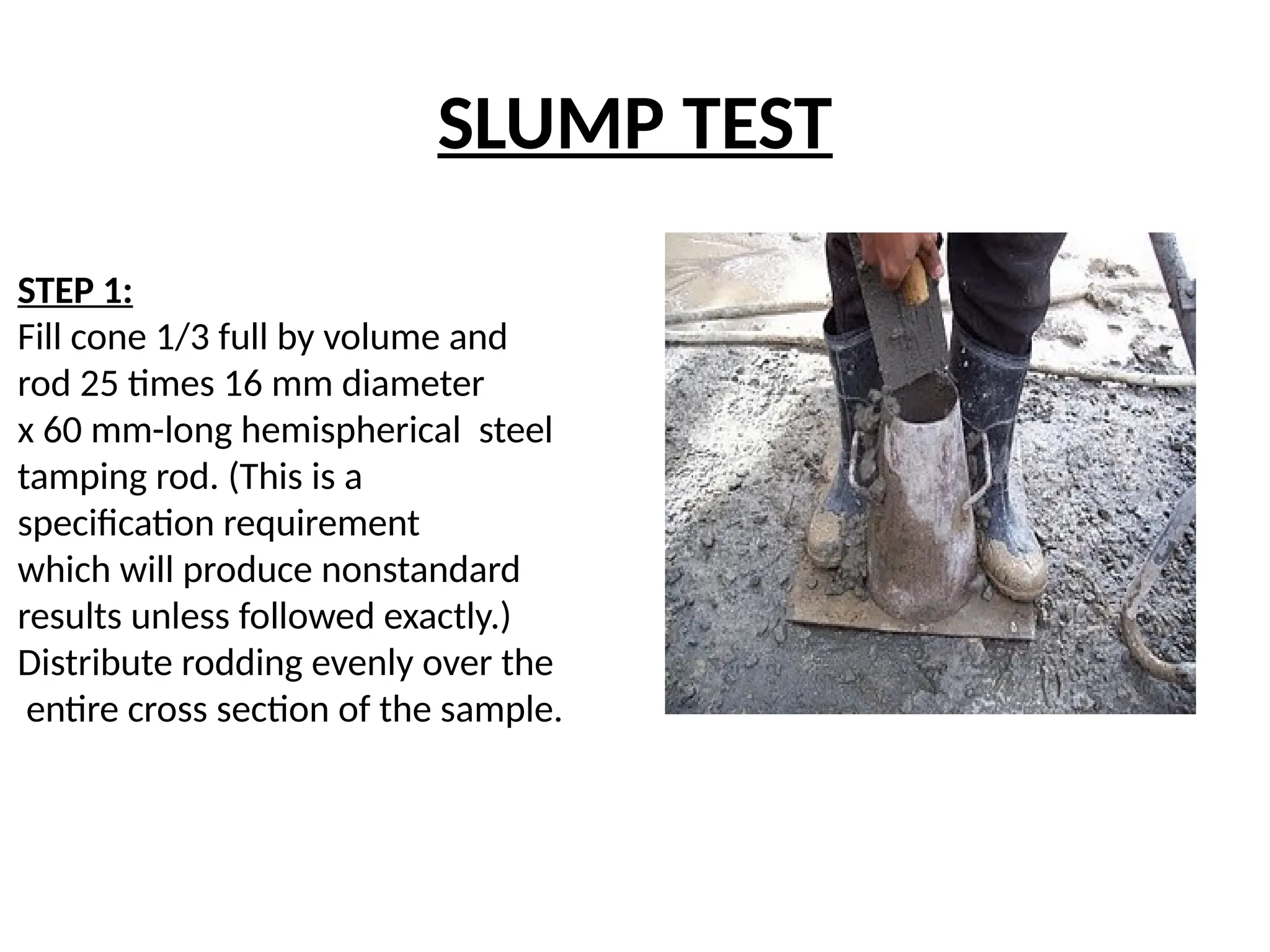 SLUMP TEST
STEP 1:
Fill cone 1/3 full by volume and
rod 25 times 16 mm diameter
x 60 mm-long hemispherical steel
tamping rod. (This is a
specification requirement
which will produce nonstandard
results unless followed exactly.)
Distribute rodding evenly over the
entire cross section of the sample.
 