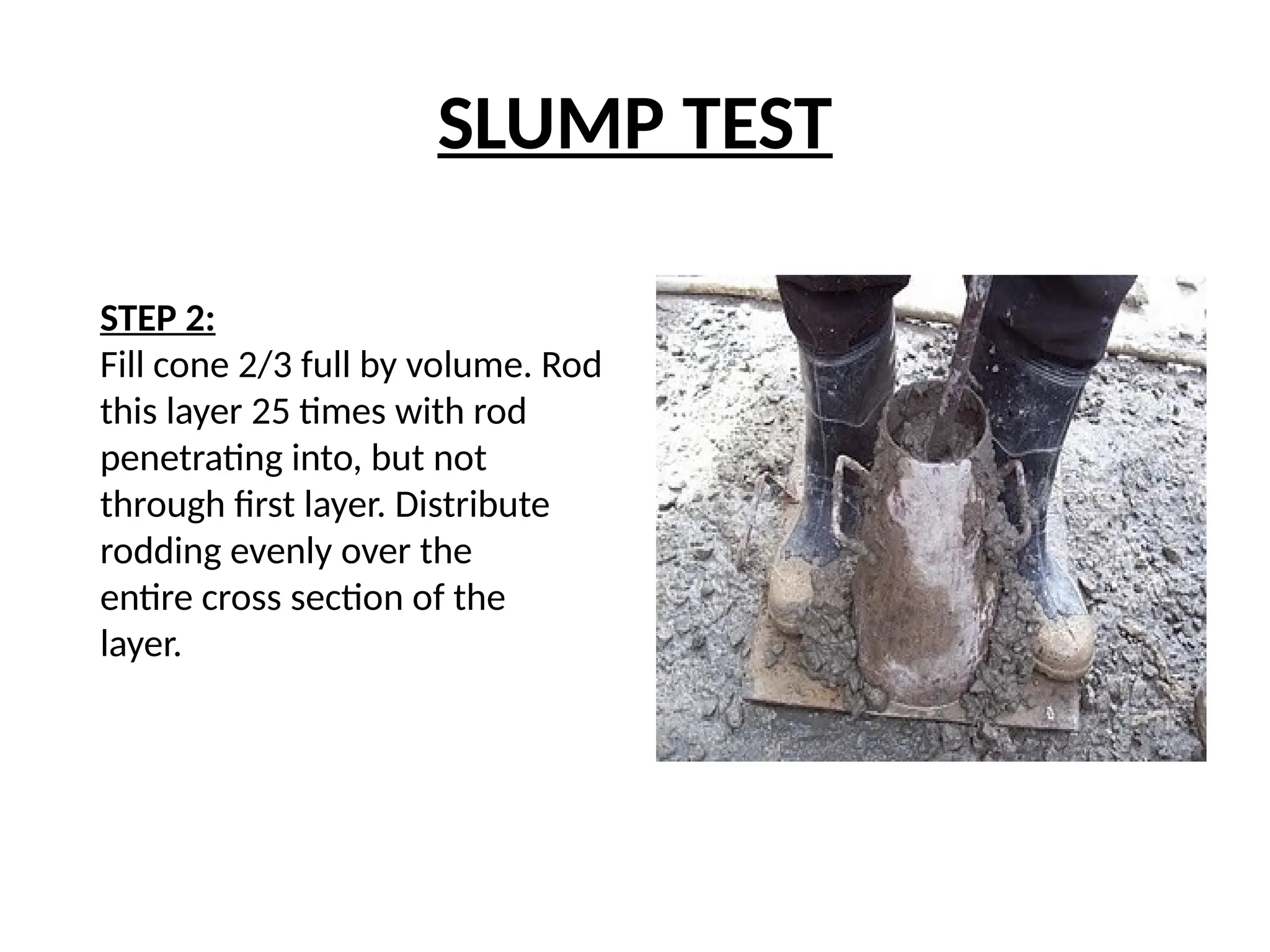 SLUMP TEST
STEP 2:
Fill cone 2/3 full by volume. Rod
this layer 25 times with rod
penetrating into, but not
through first layer. Distribute
rodding evenly over the
entire cross section of the
layer.
 