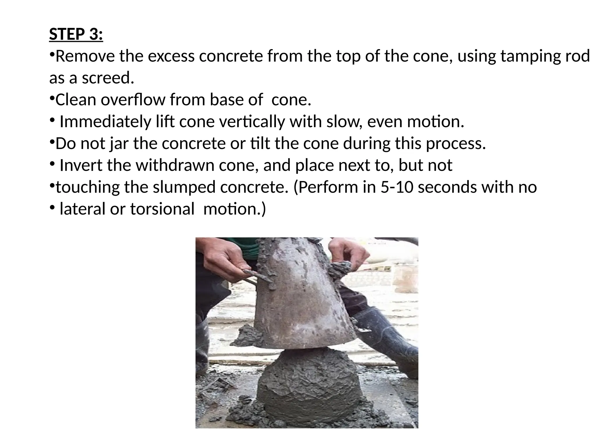 STEP 3:
•Remove the excess concrete from the top of the cone, using tamping rod
as a screed.
•Clean overflow from base of cone.
• Immediately lift cone vertically with slow, even motion.
•Do not jar the concrete or tilt the cone during this process.
• Invert the withdrawn cone, and place next to, but not
•touching the slumped concrete. (Perform in 5-10 seconds with no
• lateral or torsional motion.)
 