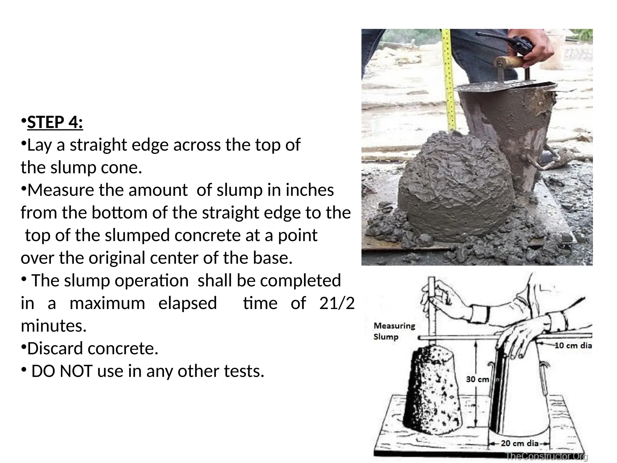 •STEP 4:
•Lay a straight edge across the top of
the slump cone.
•Measure the amount of slump in inches
from the bottom of the straight edge to the
top of the slumped concrete at a point
over the original center of the base.
• The slump operation shall be completed
in a maximum elapsed time of 21/2
minutes.
•Discard concrete.
• DO NOT use in any other tests.
 