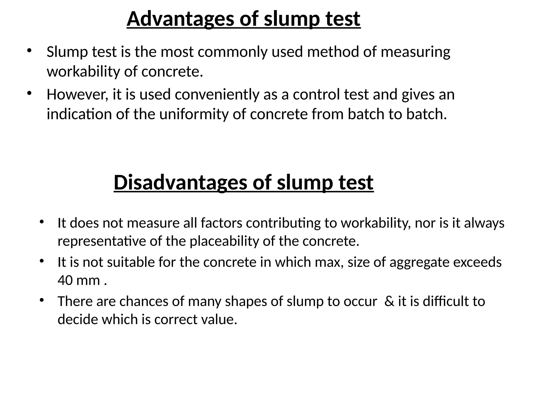 Advantages of slump test
• Slump test is the most commonly used method of measuring
workability of concrete.
• However, it is used conveniently as a control test and gives an
indication of the uniformity of concrete from batch to batch.
Disadvantages of slump test
• It does not measure all factors contributing to workability, nor is it always
representative of the placeability of the concrete.
• It is not suitable for the concrete in which max, size of aggregate exceeds
40 mm .
• There are chances of many shapes of slump to occur & it is difficult to
decide which is correct value.
 