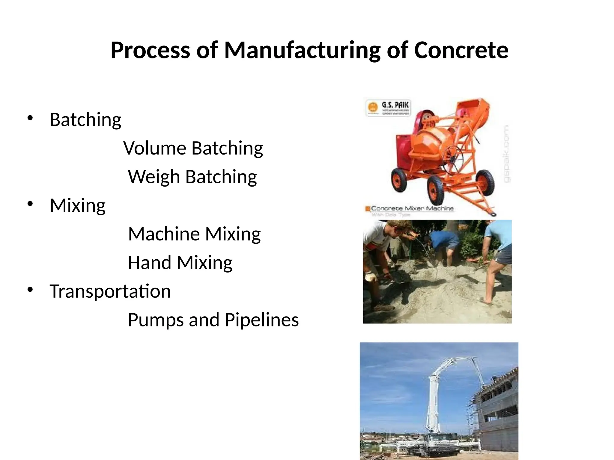 Process of Manufacturing of Concrete
• Batching
Volume Batching
Weigh Batching
• Mixing
Machine Mixing
Hand Mixing
• Transportation
Pumps and Pipelines
 