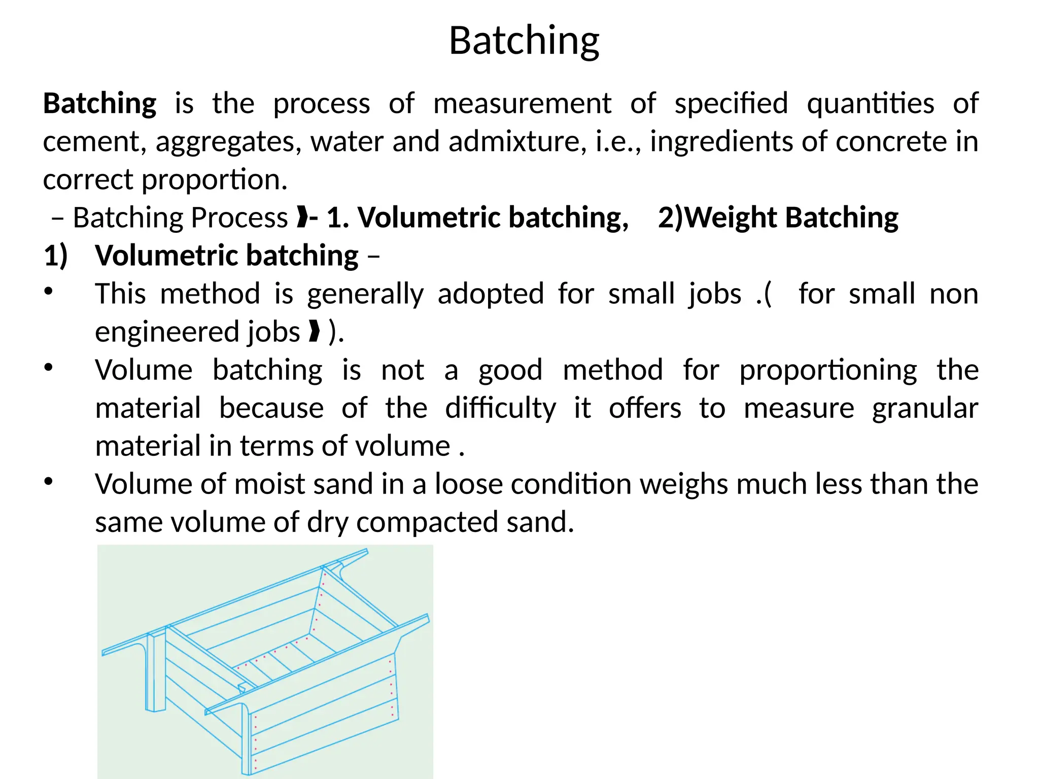 Batching
Batching is the process of measurement of specified quantities of
cement, aggregates, water and admixture, i.e., ingredients of concrete in
correct proportion.
– Batching Process ‰- 1. Volumetric batching, 2)Weight Batching
1) Volumetric batching –
• This method is generally adopted for small jobs .( for small non
engineered jobs ).
‰
• Volume batching is not a good method for proportioning the
material because of the difficulty it offers to measure granular
material in terms of volume .
• Volume of moist sand in a loose condition weighs much less than the
same volume of dry compacted sand.
 