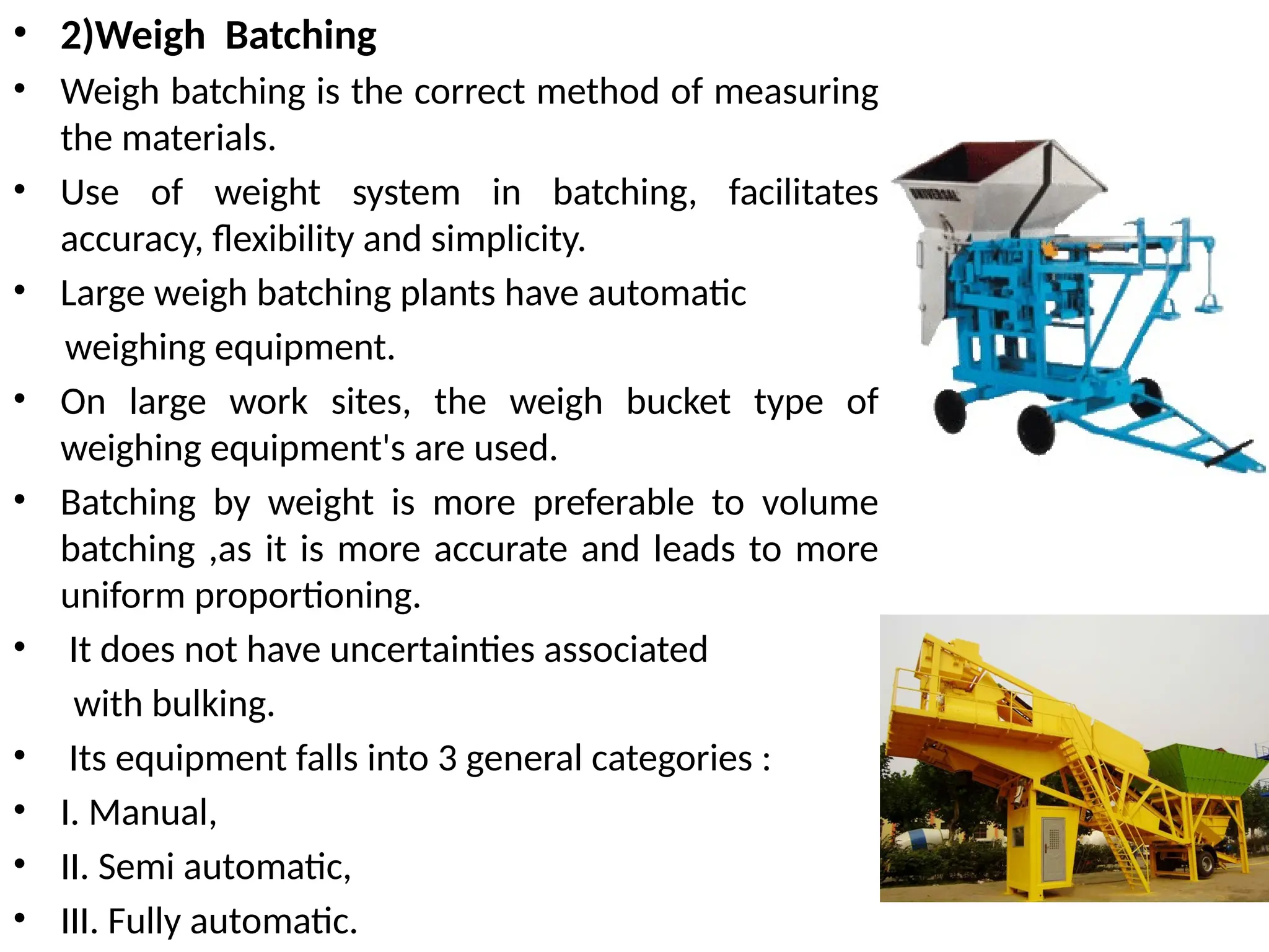• 2)Weigh Batching
• Weigh batching is the correct method of measuring
the materials.
• Use of weight system in batching, facilitates
accuracy, flexibility and simplicity.
• Large weigh batching plants have automatic
weighing equipment.
• On large work sites, the weigh bucket type of
weighing equipment's are used.
• Batching by weight is more preferable to volume
batching ,as it is more accurate and leads to more
uniform proportioning.
• It does not have uncertainties associated
with bulking.
• Its equipment falls into 3 general categories :
• I. Manual,
• II. Semi automatic,
• III. Fully automatic.
 