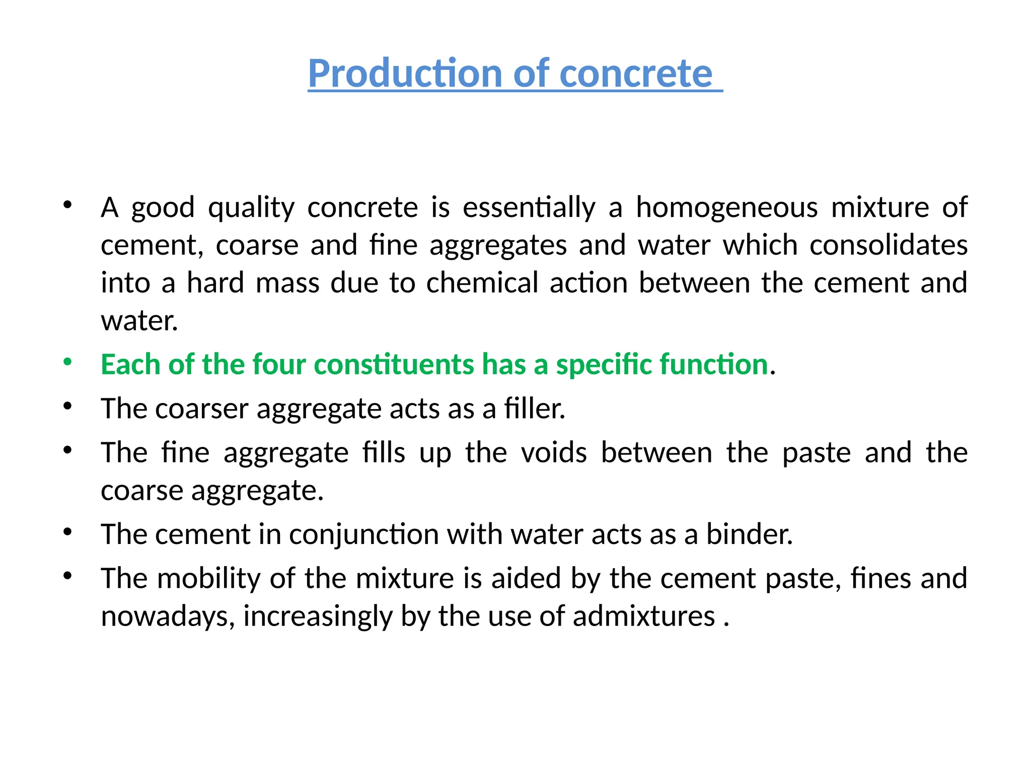 Production of concrete
• A good quality concrete is essentially a homogeneous mixture of
cement, coarse and fine aggregates and water which consolidates
into a hard mass due to chemical action between the cement and
water.
• Each of the four constituents has a specific function.
• The coarser aggregate acts as a filler.
• The fine aggregate fills up the voids between the paste and the
coarse aggregate.
• The cement in conjunction with water acts as a binder.
• The mobility of the mixture is aided by the cement paste, fines and
nowadays, increasingly by the use of admixtures .
 