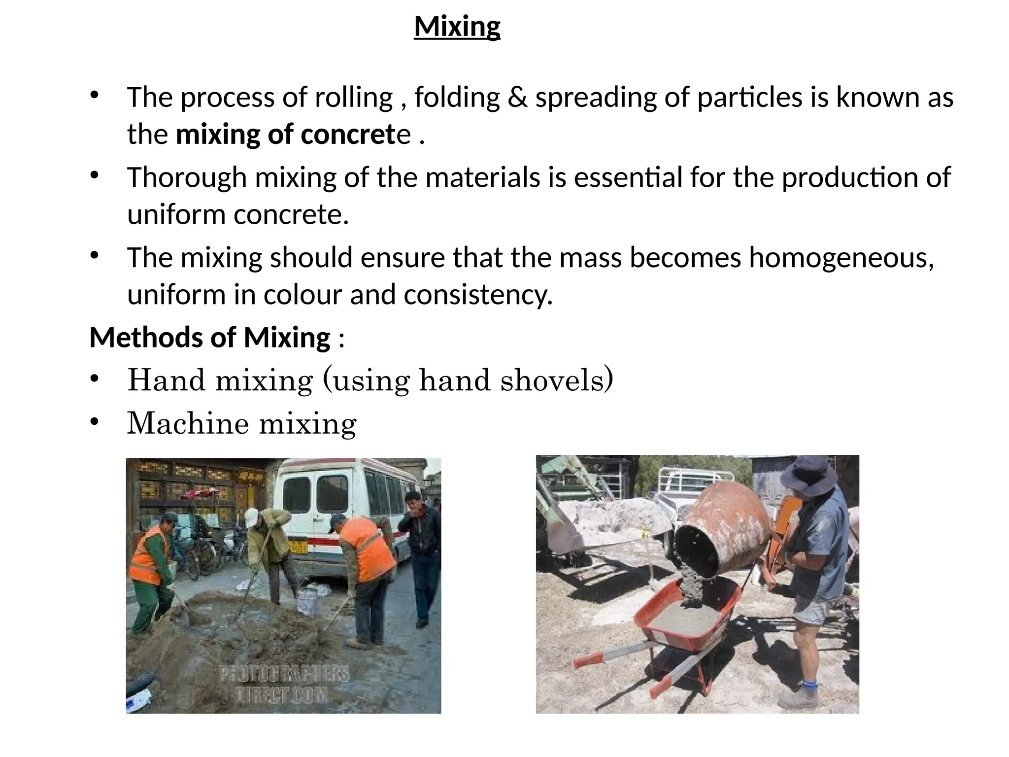 Mixing
• The process of rolling , folding & spreading of particles is known as
the mixing of concrete .
• Thorough mixing of the materials is essential for the production of
uniform concrete.
• The mixing should ensure that the mass becomes homogeneous,
uniform in colour and consistency.
Methods of Mixing :
• Hand mixing (using hand shovels)
• Machine mixing
 