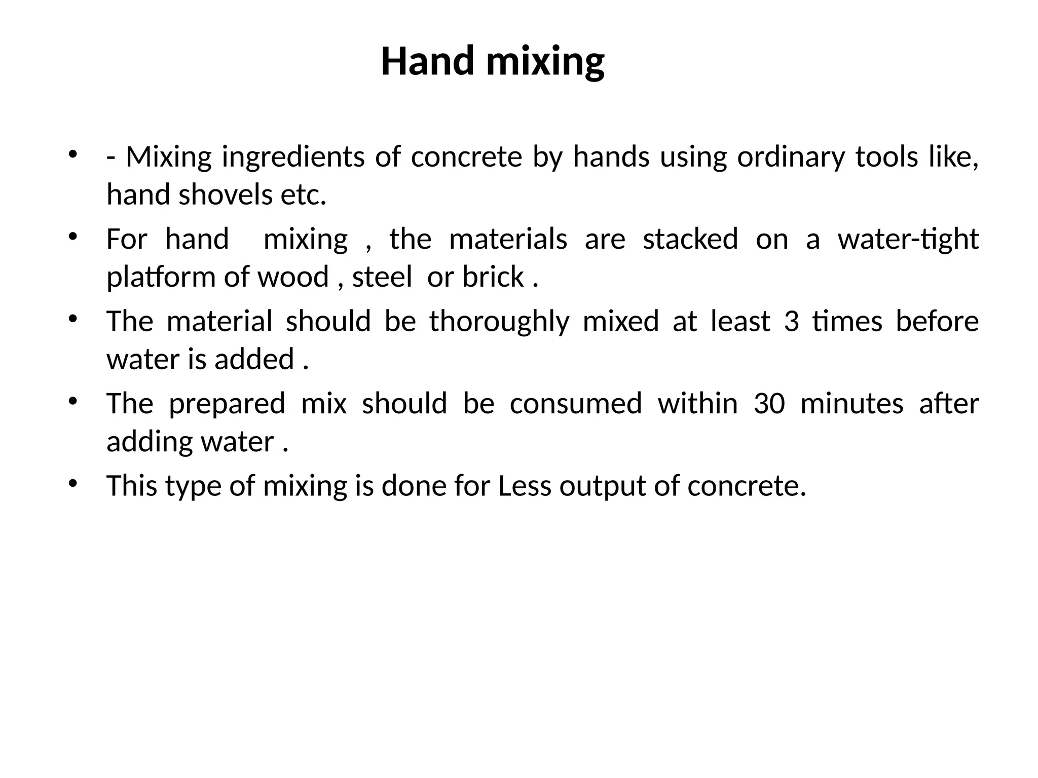Hand mixing
• - Mixing ingredients of concrete by hands using ordinary tools like,
hand shovels etc.
• For hand mixing , the materials are stacked on a water-tight
platform of wood , steel or brick .
• The material should be thoroughly mixed at least 3 times before
water is added .
• The prepared mix should be consumed within 30 minutes after
adding water .
• This type of mixing is done for Less output of concrete.
 