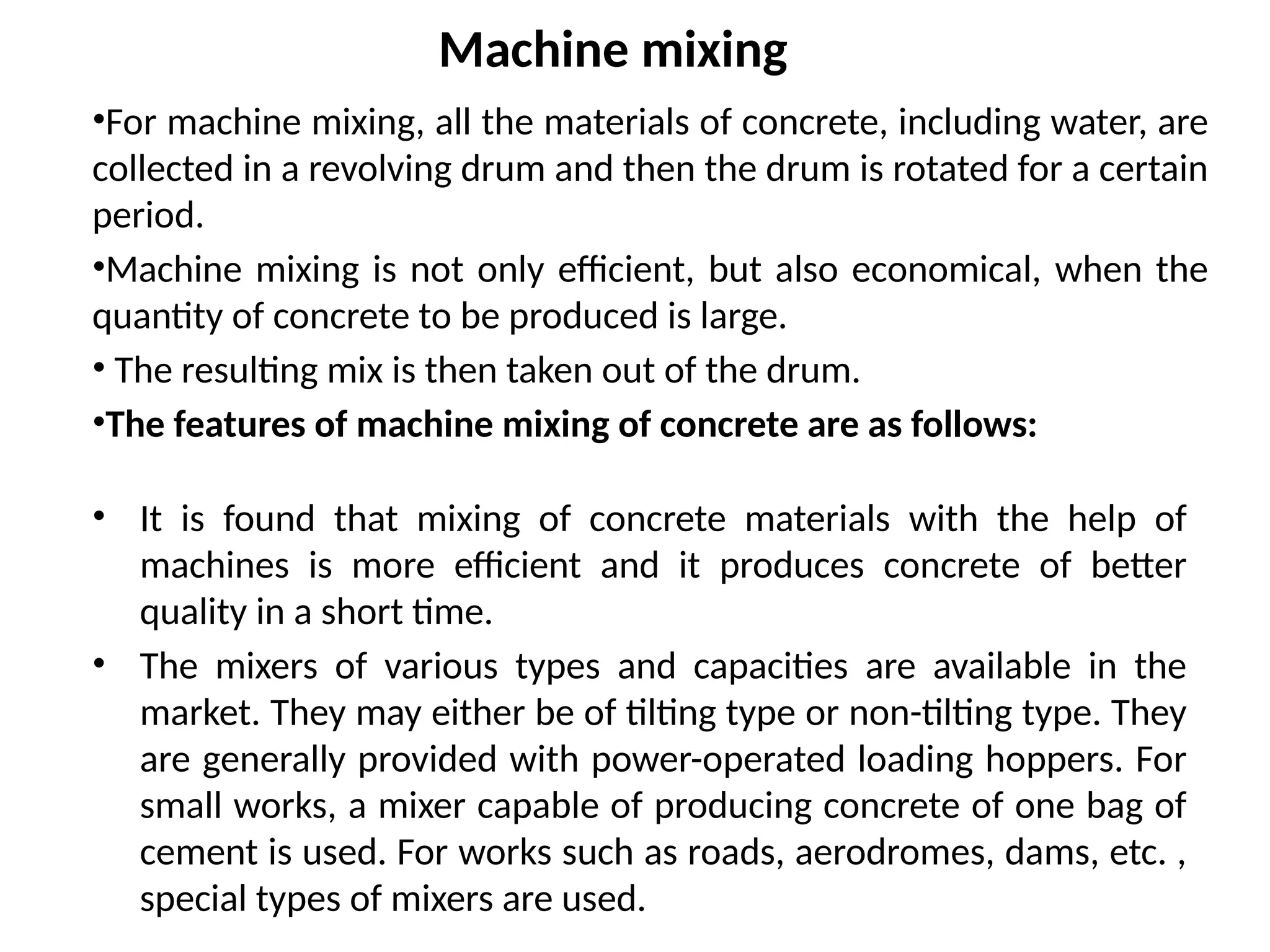 Machine mixing
•For machine mixing, all the materials of concrete, including water, are
collected in a revolving drum and then the drum is rotated for a certain
period.
•Machine mixing is not only efficient, but also economical, when the
quantity of concrete to be produced is large.
• The resulting mix is then taken out of the drum.
•The features of machine mixing of concrete are as follows:
• It is found that mixing of concrete materials with the help of
machines is more efficient and it produces concrete of better
quality in a short time.
• The mixers of various types and capacities are available in the
market. They may either be of tilting type or non-tilting type. They
are generally provided with power-operated loading hoppers. For
small works, a mixer capable of producing concrete of one bag of
cement is used. For works such as roads, aerodromes, dams, etc. ,
special types of mixers are used.
 