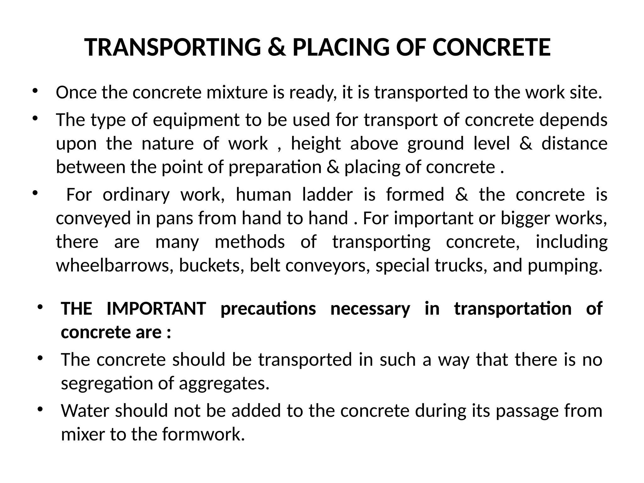 TRANSPORTING & PLACING OF CONCRETE
• Once the concrete mixture is ready, it is transported to the work site.
• The type of equipment to be used for transport of concrete depends
upon the nature of work , height above ground level & distance
between the point of preparation & placing of concrete .
• For ordinary work, human ladder is formed & the concrete is
conveyed in pans from hand to hand . For important or bigger works,
there are many methods of transporting concrete, including
wheelbarrows, buckets, belt conveyors, special trucks, and pumping.
• THE IMPORTANT precautions necessary in transportation of
concrete are :
• The concrete should be transported in such a way that there is no
segregation of aggregates.
• Water should not be added to the concrete during its passage from
mixer to the formwork.
 
