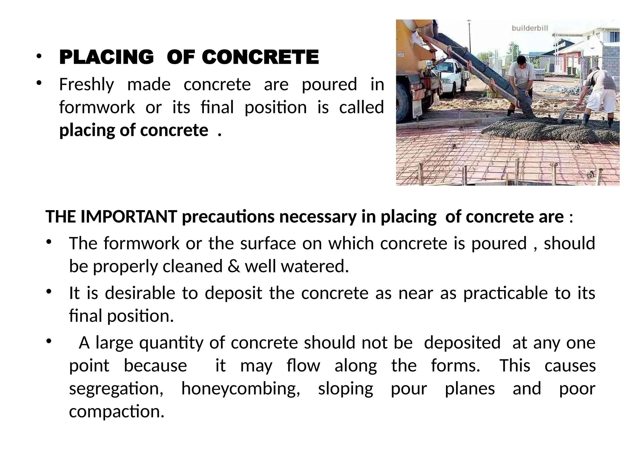 • PLACING OF CONCRETE
• Freshly made concrete are poured in
formwork or its final position is called
placing of concrete .
THE IMPORTANT precautions necessary in placing of concrete are :
• The formwork or the surface on which concrete is poured , should
be properly cleaned & well watered.
• It is desirable to deposit the concrete as near as practicable to its
final position.
• A large quantity of concrete should not be deposited at any one
point because it may flow along the forms. This causes
segregation, honeycombing, sloping pour planes and poor
compaction.
 