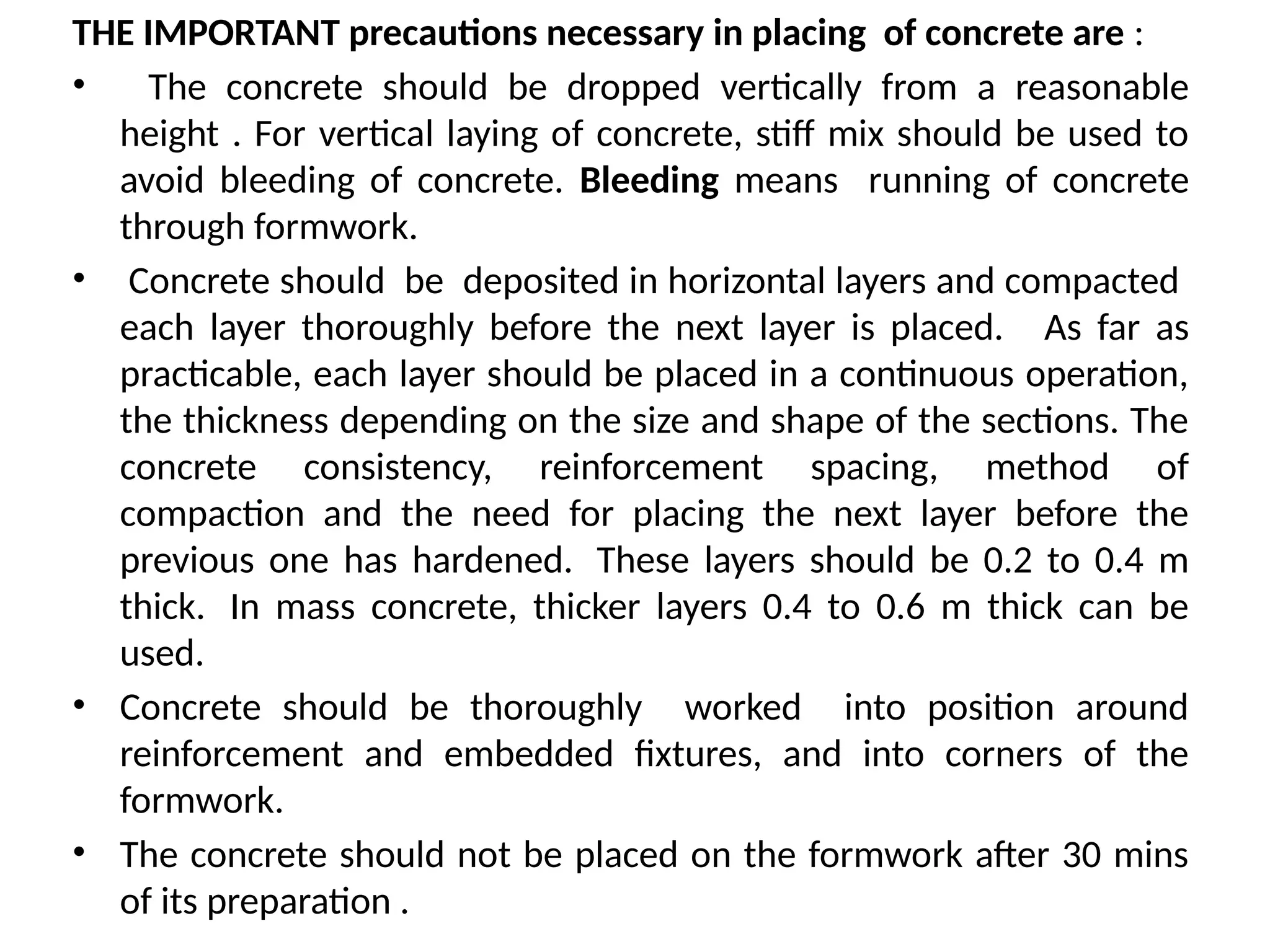 THE IMPORTANT precautions necessary in placing of concrete are :
• The concrete should be dropped vertically from a reasonable
height . For vertical laying of concrete, stiff mix should be used to
avoid bleeding of concrete. Bleeding means running of concrete
through formwork.
• Concrete should be deposited in horizontal layers and compacted
each layer thoroughly before the next layer is placed. As far as
practicable, each layer should be placed in a continuous operation,
the thickness depending on the size and shape of the sections. The
concrete consistency, reinforcement spacing, method of
compaction and the need for placing the next layer before the
previous one has hardened. These layers should be 0.2 to 0.4 m
thick. In mass concrete, thicker layers 0.4 to 0.6 m thick can be
used.
• Concrete should be thoroughly worked into position around
reinforcement and embedded fixtures, and into corners of the
formwork.
• The concrete should not be placed on the formwork after 30 mins
of its preparation .
 