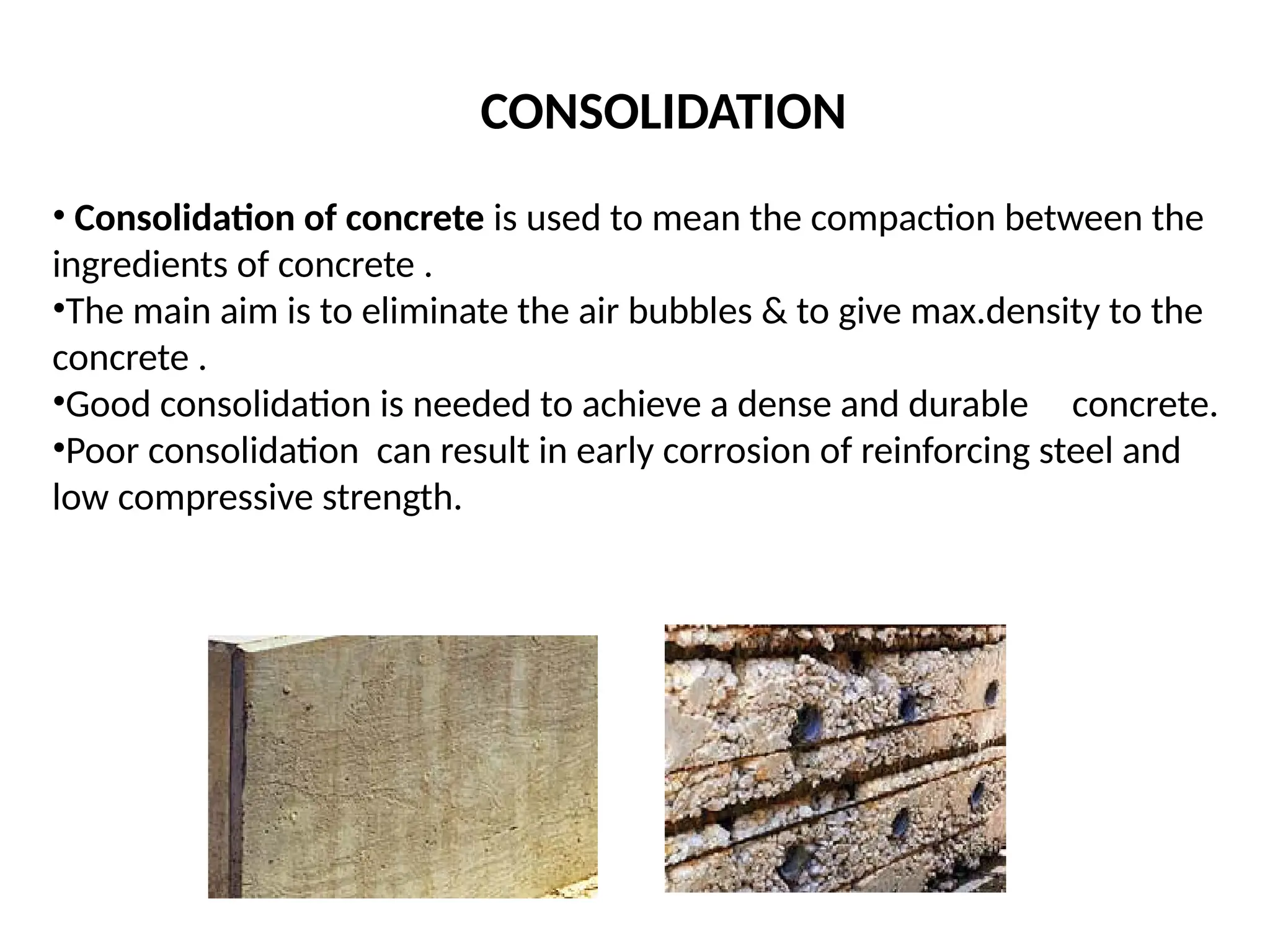 • Consolidation of concrete is used to mean the compaction between the
ingredients of concrete .
•The main aim is to eliminate the air bubbles & to give max.density to the
concrete .
•Good consolidation is needed to achieve a dense and durable concrete.
•Poor consolidation can result in early corrosion of reinforcing steel and
low compressive strength.
CONSOLIDATION
 