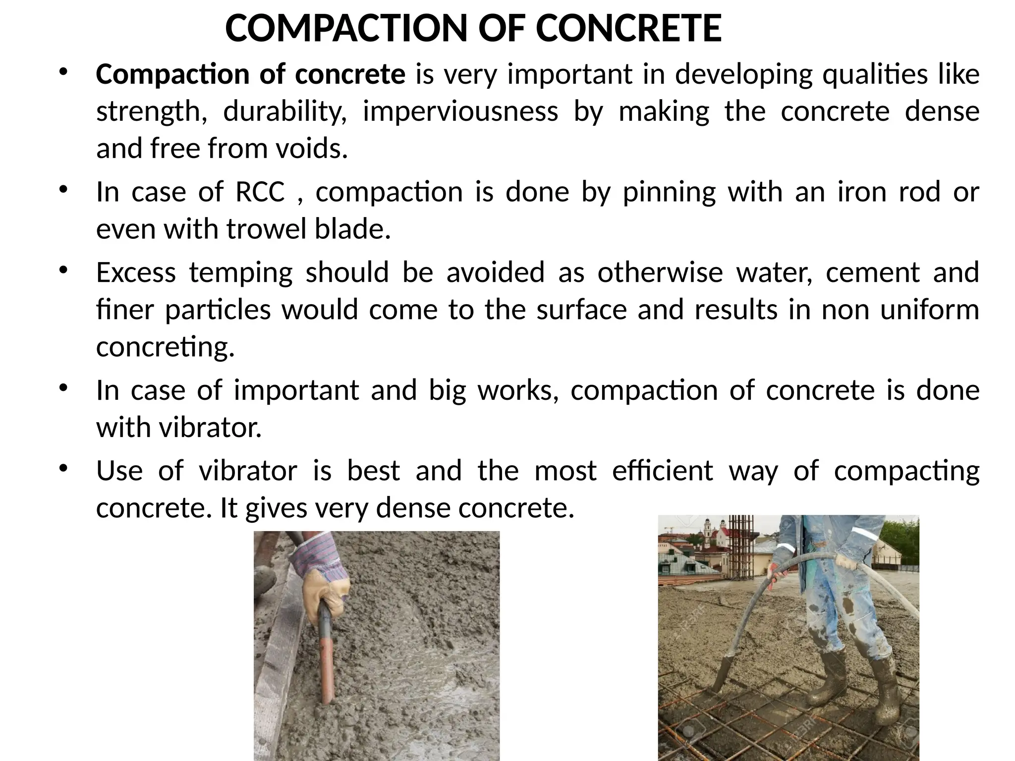 COMPACTION OF CONCRETE
• Compaction of concrete is very important in developing qualities like
strength, durability, imperviousness by making the concrete dense
and free from voids.
• In case of RCC , compaction is done by pinning with an iron rod or
even with trowel blade.
• Excess temping should be avoided as otherwise water, cement and
finer particles would come to the surface and results in non uniform
concreting.
• In case of important and big works, compaction of concrete is done
with vibrator.
• Use of vibrator is best and the most efficient way of compacting
concrete. It gives very dense concrete.
 
