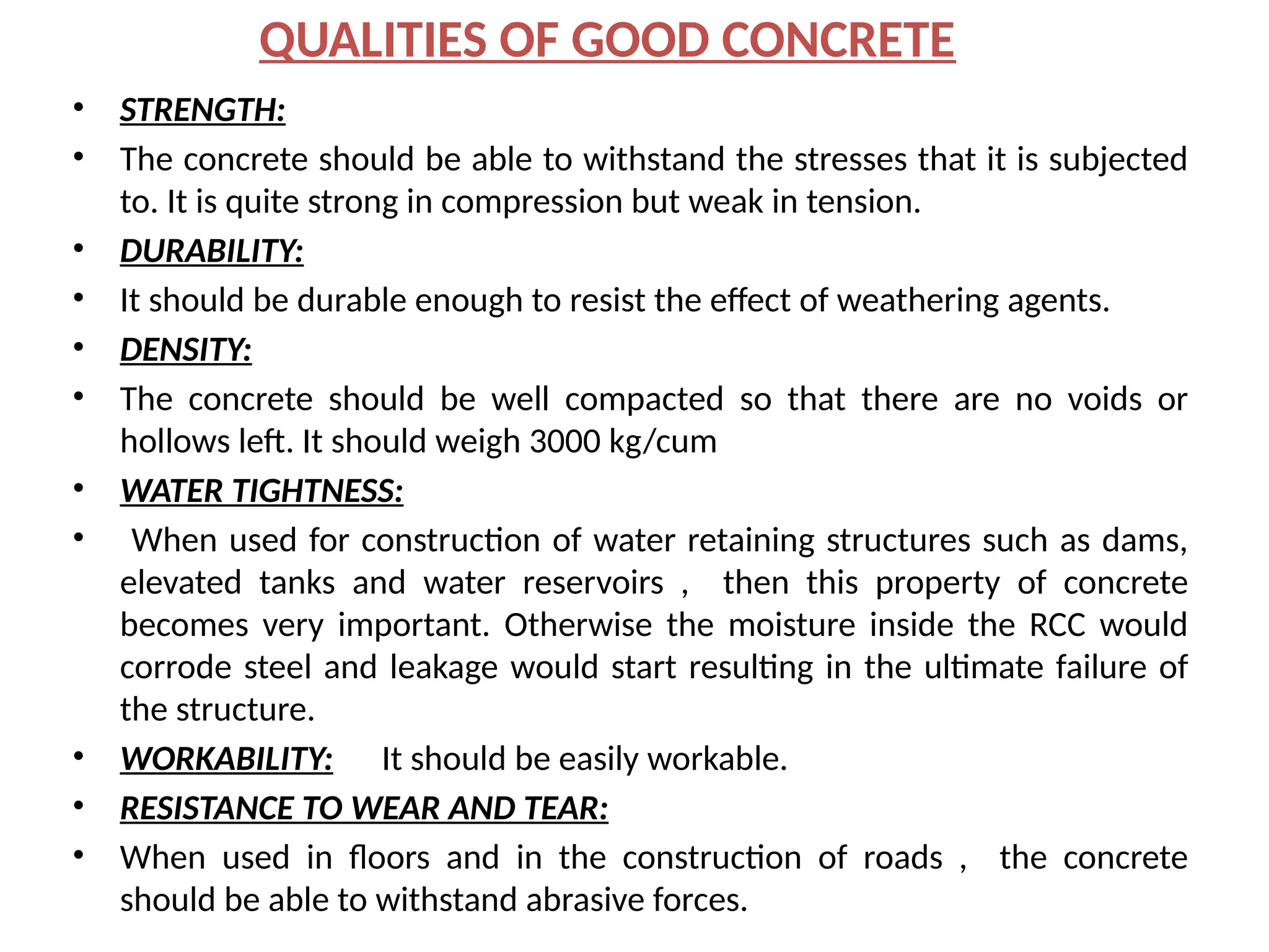 QUALITIES OF GOOD CONCRETE
• STRENGTH:
• The concrete should be able to withstand the stresses that it is subjected
to. It is quite strong in compression but weak in tension.
• DURABILITY:
• It should be durable enough to resist the effect of weathering agents.
• DENSITY:
• The concrete should be well compacted so that there are no voids or
hollows left. It should weigh 3000 kg/cum
• WATER TIGHTNESS:
• When used for construction of water retaining structures such as dams,
elevated tanks and water reservoirs , then this property of concrete
becomes very important. Otherwise the moisture inside the RCC would
corrode steel and leakage would start resulting in the ultimate failure of
the structure.
• WORKABILITY: It should be easily workable.
• RESISTANCE TO WEAR AND TEAR:
• When used in floors and in the construction of roads , the concrete
should be able to withstand abrasive forces.
 