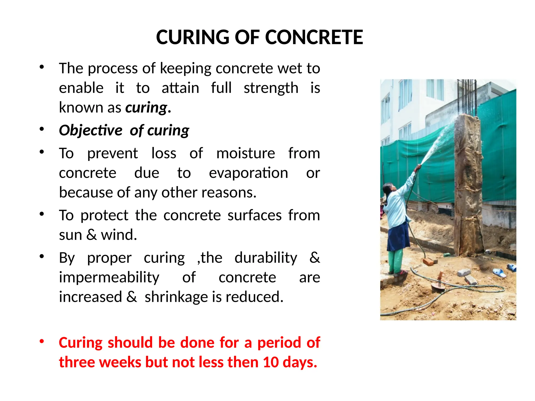 CURING OF CONCRETE
• The process of keeping concrete wet to
enable it to attain full strength is
known as curing.
• Objective of curing
• To prevent loss of moisture from
concrete due to evaporation or
because of any other reasons.
• To protect the concrete surfaces from
sun & wind.
• By proper curing ,the durability &
impermeability of concrete are
increased & shrinkage is reduced.
• Curing should be done for a period of
three weeks but not less then 10 days.
 
