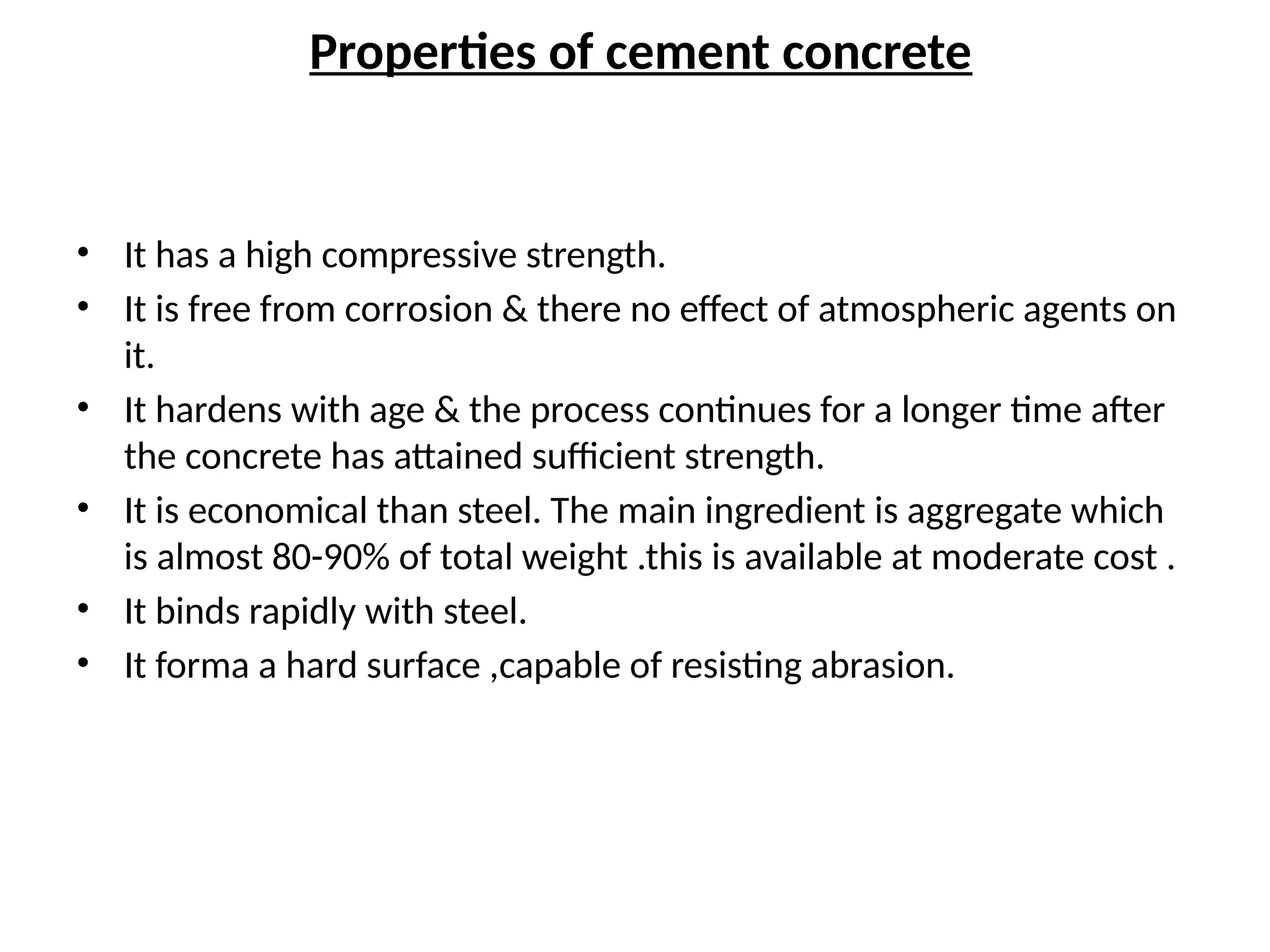 Properties of cement concrete
• It has a high compressive strength.
• It is free from corrosion & there no effect of atmospheric agents on
it.
• It hardens with age & the process continues for a longer time after
the concrete has attained sufficient strength.
• It is economical than steel. The main ingredient is aggregate which
is almost 80-90% of total weight .this is available at moderate cost .
• It binds rapidly with steel.
• It forma a hard surface ,capable of resisting abrasion.
 
