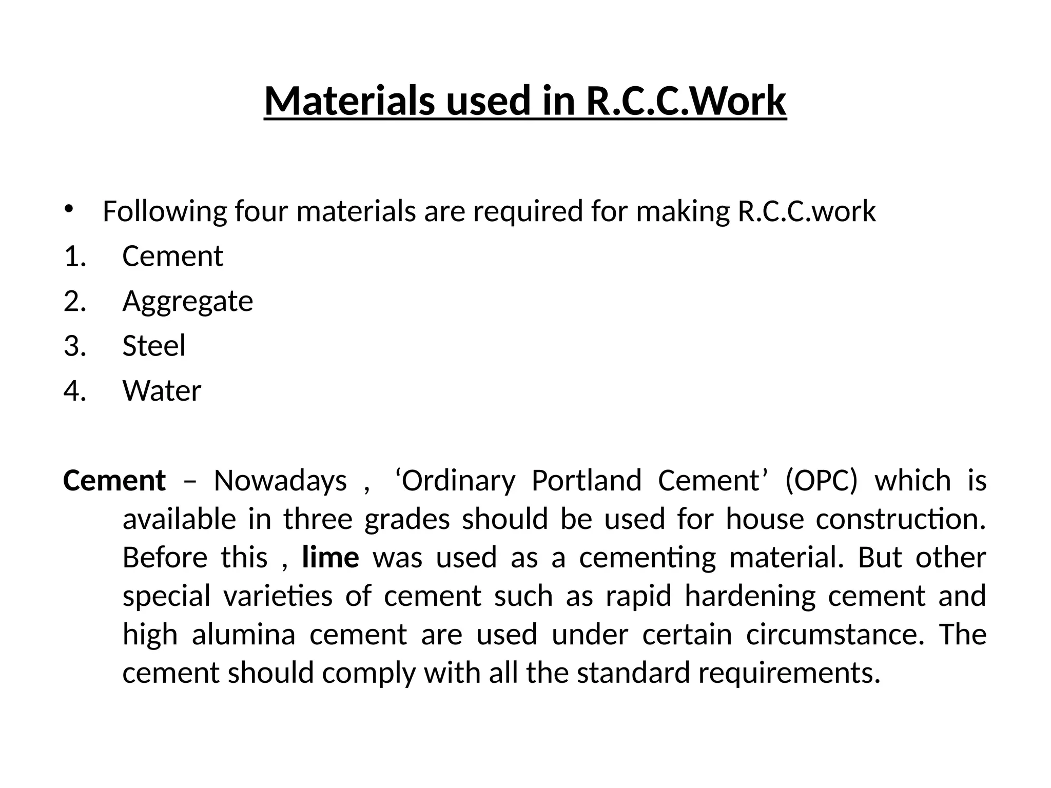 Materials used in R.C.C.Work
• Following four materials are required for making R.C.C.work
1. Cement
2. Aggregate
3. Steel
4. Water
Cement – Nowadays , ‘Ordinary Portland Cement’ (OPC) which is
available in three grades should be used for house construction.
Before this , lime was used as a cementing material. But other
special varieties of cement such as rapid hardening cement and
high alumina cement are used under certain circumstance. The
cement should comply with all the standard requirements.
 