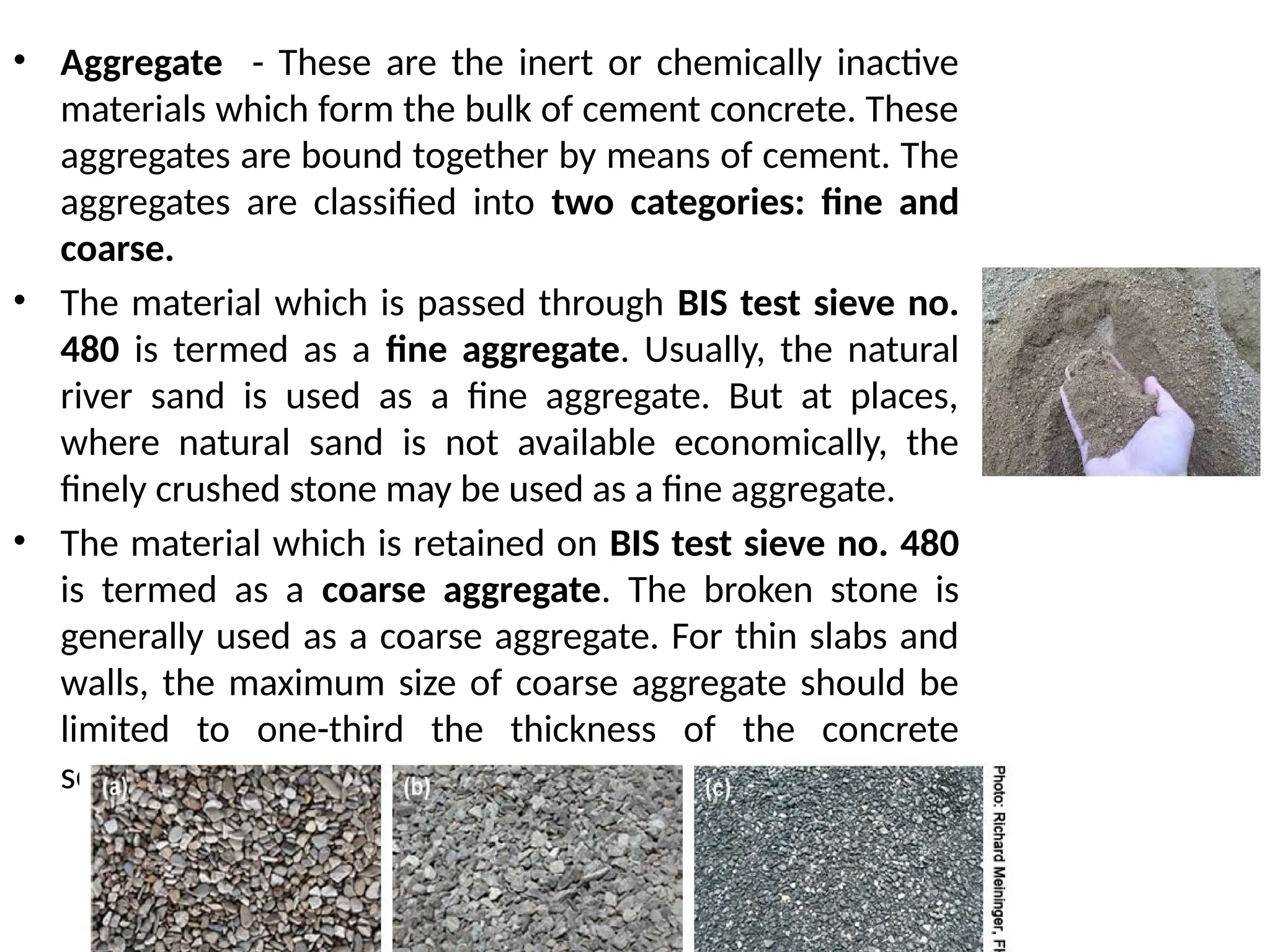 • Aggregate - These are the inert or chemically inactive
materials which form the bulk of cement concrete. These
aggregates are bound together by means of cement. The
aggregates are classified into two categories: fine and
coarse.
• The material which is passed through BIS test sieve no.
480 is termed as a fine aggregate. Usually, the natural
river sand is used as a fine aggregate. But at places,
where natural sand is not available economically, the
finely crushed stone may be used as a fine aggregate.
• The material which is retained on BIS test sieve no. 480
is termed as a coarse aggregate. The broken stone is
generally used as a coarse aggregate. For thin slabs and
walls, the maximum size of coarse aggregate should be
limited to one-third the thickness of the concrete
section.
 