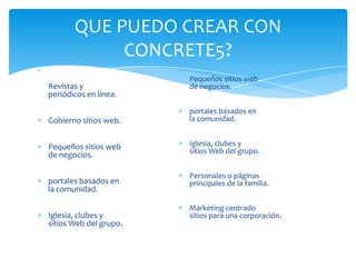 QUE PUEDO CREAR CON
            CONCRETE5?
                        Pequeños sitios web
Revistas y              de negocios.
periódicos en línea.
                        portales basados en
Gobierno sitios web.    la comunidad.


Pequeños sitios web     Iglesia, clubes y
de negocios.            sitios Web del grupo.


                        Personales o páginas
portales basados en     principales de la familia.
la comunidad.

                        Marketing centrado
Iglesia, clubes y       sitios para una corporación.
sitios Web del grupo.
 