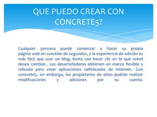 QUE PUEDO CREAR CON
            CONCRETE5?

Cualquier persona puede comenzar a hacer su propia
página web en cuestión de segundos, y la experiencia de edición es
más fácil que usar un blog, basta con hacer clic en lo que usted
desea cambiar.. Los desarrolladores obtienen un marco flexible y
robusto para crear aplicaciones sofisticadas de Internet.. Con
concrete5, sin embargo, los propietarios de sitios podrán realizar
modificaciones      y     adiciones      por       su     cuenta.
 