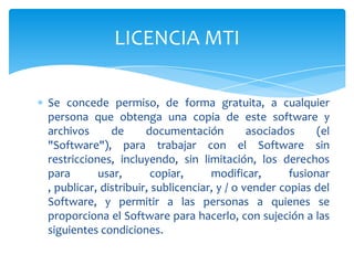 LICENCIA MTI

Se concede permiso, de forma gratuita, a cualquier
persona que obtenga una copia de este software y
archivos      de      documentación          asociados     (el
"Software"), para trabajar con el Software sin
restricciones, incluyendo, sin limitación, los derechos
para       usar,       copiar,      modificar,       fusionar
, publicar, distribuir, sublicenciar, y / o vender copias del
Software, y permitir a las personas a quienes se
proporciona el Software para hacerlo, con sujeción a las
siguientes condiciones.
 