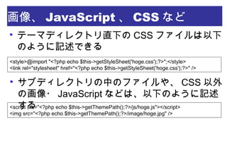 
テーマディレクトリ直下の CSS ファイルは以下のよう
に記述できる
画像、 JavaScript 、 CSS など
<style>@import "<?php echo $this->getStyleSheet('hoge.css');?>";</style>
<link rel="stylesheet" href="<?php echo $this->getStyleSheet('hoge.css');?>" />

サブディレクトリの中のファイルや、 CSS 以外の画
像・ JavaScript などは、以下のように記述する
<script src="<?php echo $this->getThemePath();?>/js/hoge.js"></script>
<img src="<?php echo $this->getThemePath();?>/image/hoge.jpg" />
 